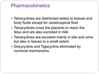 Pharmacokinetics
 Tetracyclines are distributed widely to tissues and
body fluids except for cerebrospinal fluid
 Tetracyclines cross the placenta to reach the
fetus and are also excreted in milk
 Tetracyclines are excreted mainly in bile and urine
but also in feaces to a small extent
 Doxycycline and Tigecycline eliminated by
nonrenal mechanisms
 