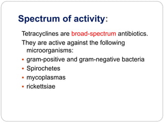 Spectrum of activity:
Tetracyclines are broad-spectrum antibiotics.
They are active against the following
microorganisms:
 gram-positive and gram-negative bacteria
 Spirochetes
 mycoplasmas
 rickettsiae
 