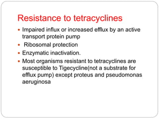 Resistance to tetracyclines
 Impaired influx or increased efflux by an active
transport protein pump
 Ribosomal protection
 Enzymatic inactivation.
 Most organisms resistant to tetracyclines are
susceptible to Tigecycline(not a substrate for
efflux pump) except proteus and pseudomonas
aeruginosa
 