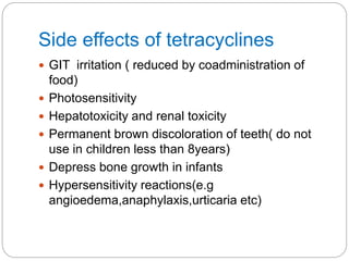 Side effects of tetracyclines
 GIT irritation ( reduced by coadministration of
food)
 Photosensitivity
 Hepatotoxicity and renal toxicity
 Permanent brown discoloration of teeth( do not
use in children less than 8years)
 Depress bone growth in infants
 Hypersensitivity reactions(e.g
angioedema,anaphylaxis,urticaria etc)
 