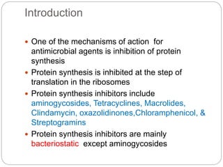 Introduction
 One of the mechanisms of action for
antimicrobial agents is inhibition of protein
synthesis
 Protein synthesis is inhibited at the step of
translation in the ribosomes
 Protein synthesis inhibitors include
aminogycosides, Tetracyclines, Macrolides,
Clindamycin, oxazolidinones,Chloramphenicol, &
Streptogramins
 Protein synthesis inhibitors are mainly
bacteriostatic except aminogycosides
 