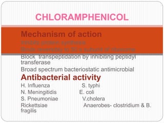 Mechanism of action
Inhibits protein synthesis
Binds reversibly to 50 s subunit of ribosome
Block transpeptidation by inhibiting peptidyl
transferase
Broad spectrum bacteriostatic antimicrobial
Antibacterial activity
H. Influenza S. typhi
N. Meningitidis E. coli
S. Pneumoniae V.cholera
Rickettsiae Anaerobes- clostridium & B.
fragilis
CHLORAMPHENICOL
 