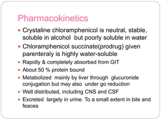 Pharmacokinetics
 Crystaline chloramphenicol is neutral, stable,
soluble in alcohol but poorly soluble in water
 Chloramphenicol succinate(prodrug) given
parenteraly is highly water-soluble
 Rapidly & completely absorbed from GIT
 About 50 % protein bound
 Metabolized mainly by liver through glucuronide
conjugation but may also under go reduction
 Well distributed, including CNS and CSF
 Excreted largely in urine. To a small extent in bile and
feaces
 