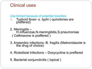 Clinical uses
Use limited because of potential toxicities
1. Typhoid fever- s. typhi ( quinolones are
preffered)
2. Meningitis –
H.influenzae,N.meningitidis,S.pneumoniae
( Ceftriaxone is preffered )
3. Anaerobic infections- B. fragilis (Metronidazole is
the drug of choice)
4. Rickettsial infections – Doxycycline is preffered
5. Bacterial conjunctivitis ( topical )
 