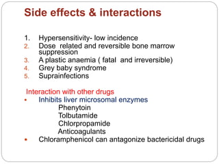 Side effects & interactions
1. Hypersensitivity- low incidence
2. Dose related and reversible bone marrow
suppression
3. A plastic anaemia ( fatal and irreversible)
4. Grey baby syndrome
5. Suprainfections
Interaction with other drugs
 Inhibits liver microsomal enzymes
Phenytoin
Tolbutamide
Chlorpropamide
Anticoagulants
 Chloramphenicol can antagonize bactericidal drugs
 