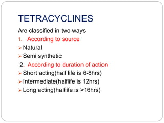 TETRACYCLINES
Are classified in two ways
1. According to source
 Natural
 Semi synthetic
2. According to duration of action
 Short acting(half life is 6-8hrs)
 Intermediate(halflife is 12hrs)
 Long acting(halflife is >16hrs)
 