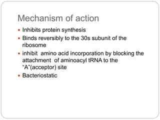 Mechanism of action
 Inhibits protein synthesis
 Binds reversibly to the 30s subunit of the
ribosome
 inhibit amino acid incorporation by blocking the
attachment of aminoacyl tRNA to the
“A”(acceptor) site
 Bacteriostatic
 