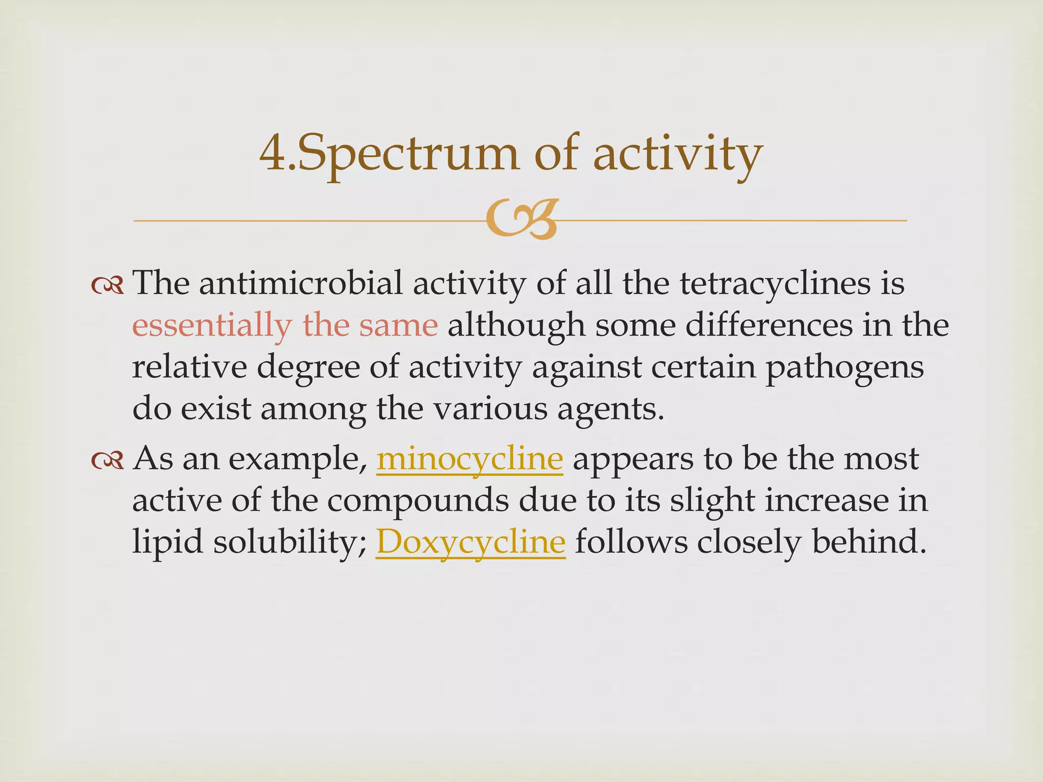 
4.Spectrum of activity
 The antimicrobial activity of all the tetracyclines is
essentially the same although some differences in the
relative degree of activity against certain pathogens
do exist among the various agents.
 As an example, minocycline appears to be the most
active of the compounds due to its slight increase in
lipid solubility; Doxycycline follows closely behind.
 