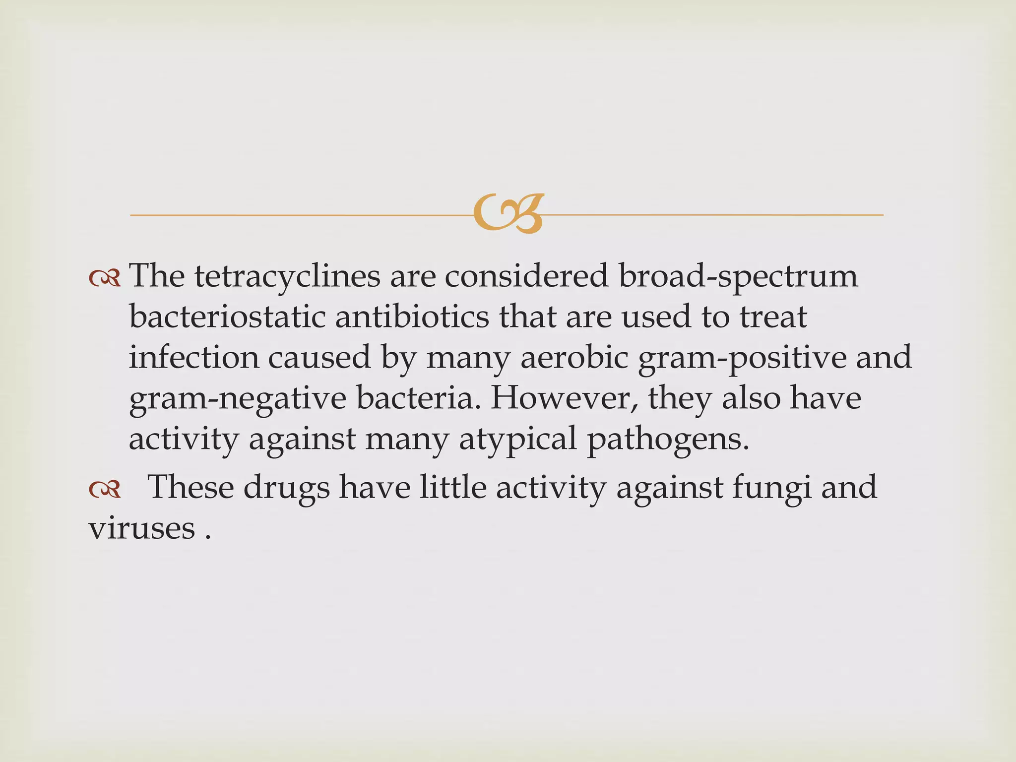 
 The tetracyclines are considered broad-spectrum
bacteriostatic antibiotics that are used to treat
infection caused by many aerobic gram-positive and
gram-negative bacteria. However, they also have
activity against many atypical pathogens.
 These drugs have little activity against fungi and
viruses .
 