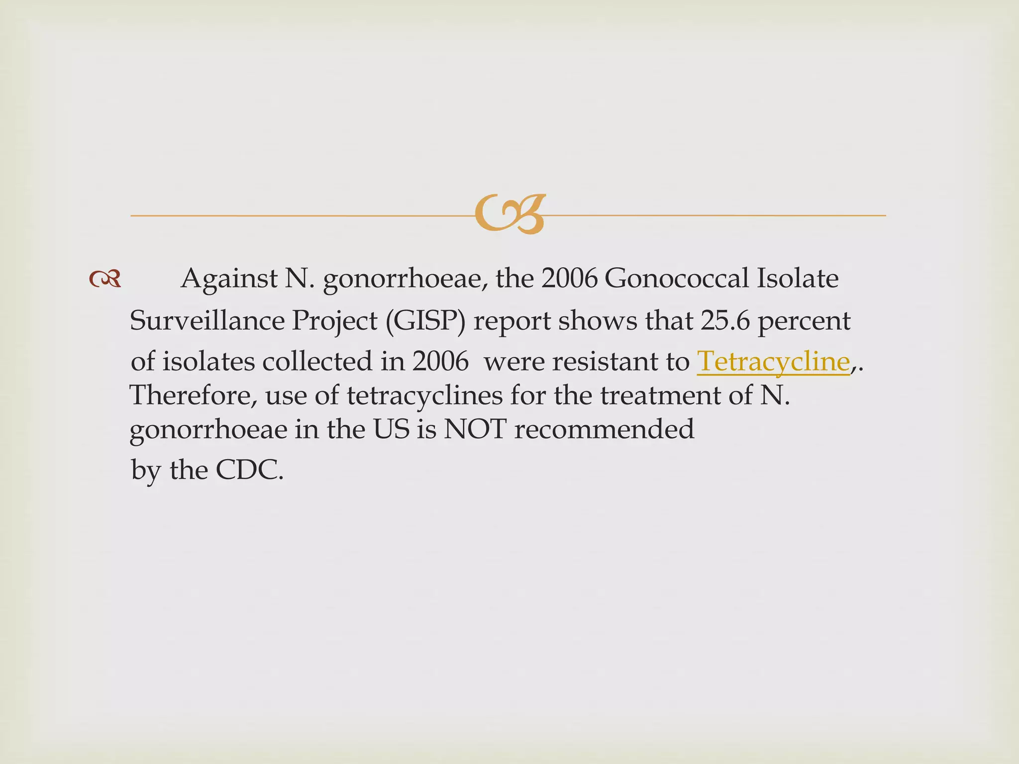 
 Against N. gonorrhoeae, the 2006 Gonococcal Isolate
Surveillance Project (GISP) report shows that 25.6 percent
of isolates collected in 2006 were resistant to Tetracycline,.
Therefore, use of tetracyclines for the treatment of N.
gonorrhoeae in the US is NOT recommended
by the CDC.
 