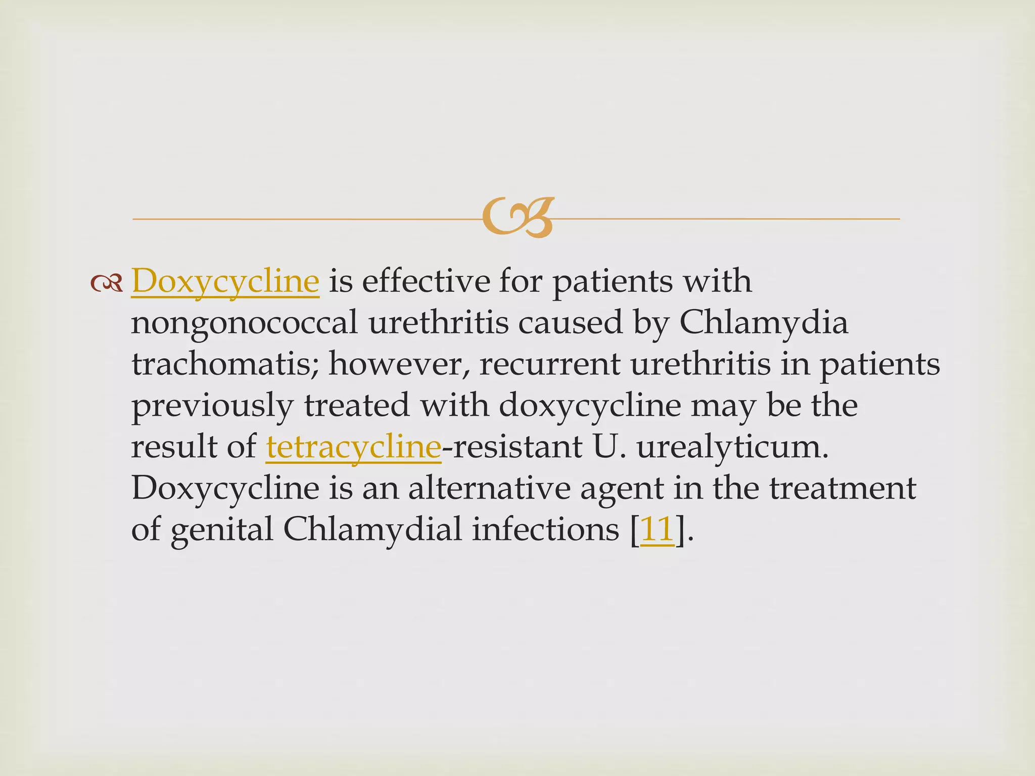 
 Doxycycline is effective for patients with
nongonococcal urethritis caused by Chlamydia
trachomatis; however, recurrent urethritis in patients
previously treated with doxycycline may be the
result of tetracycline-resistant U. urealyticum.
Doxycycline is an alternative agent in the treatment
of genital Chlamydial infections [11].
 