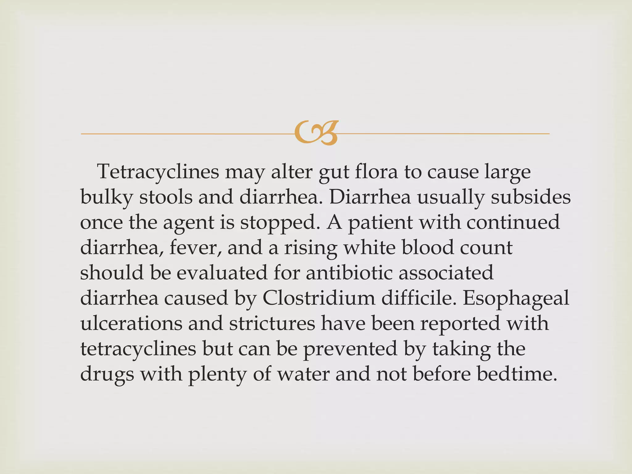 
Tetracyclines may alter gut flora to cause large
bulky stools and diarrhea. Diarrhea usually subsides
once the agent is stopped. A patient with continued
diarrhea, fever, and a rising white blood count
should be evaluated for antibiotic associated
diarrhea caused by Clostridium difficile. Esophageal
ulcerations and strictures have been reported with
tetracyclines but can be prevented by taking the
drugs with plenty of water and not before bedtime.
 