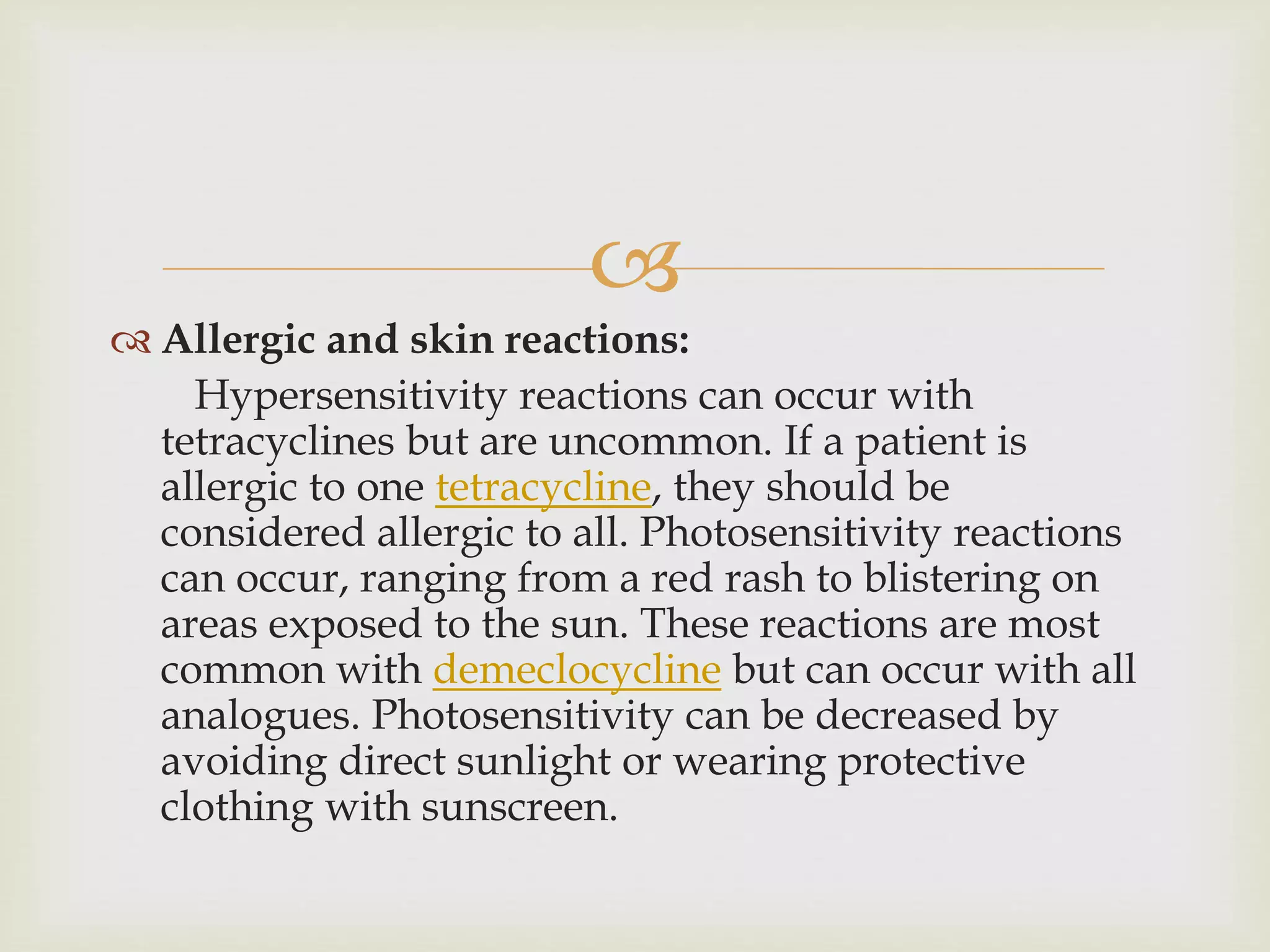 
 Allergic and skin reactions:
Hypersensitivity reactions can occur with
tetracyclines but are uncommon. If a patient is
allergic to one tetracycline, they should be
considered allergic to all. Photosensitivity reactions
can occur, ranging from a red rash to blistering on
areas exposed to the sun. These reactions are most
common with demeclocycline but can occur with all
analogues. Photosensitivity can be decreased by
avoiding direct sunlight or wearing protective
clothing with sunscreen.
 