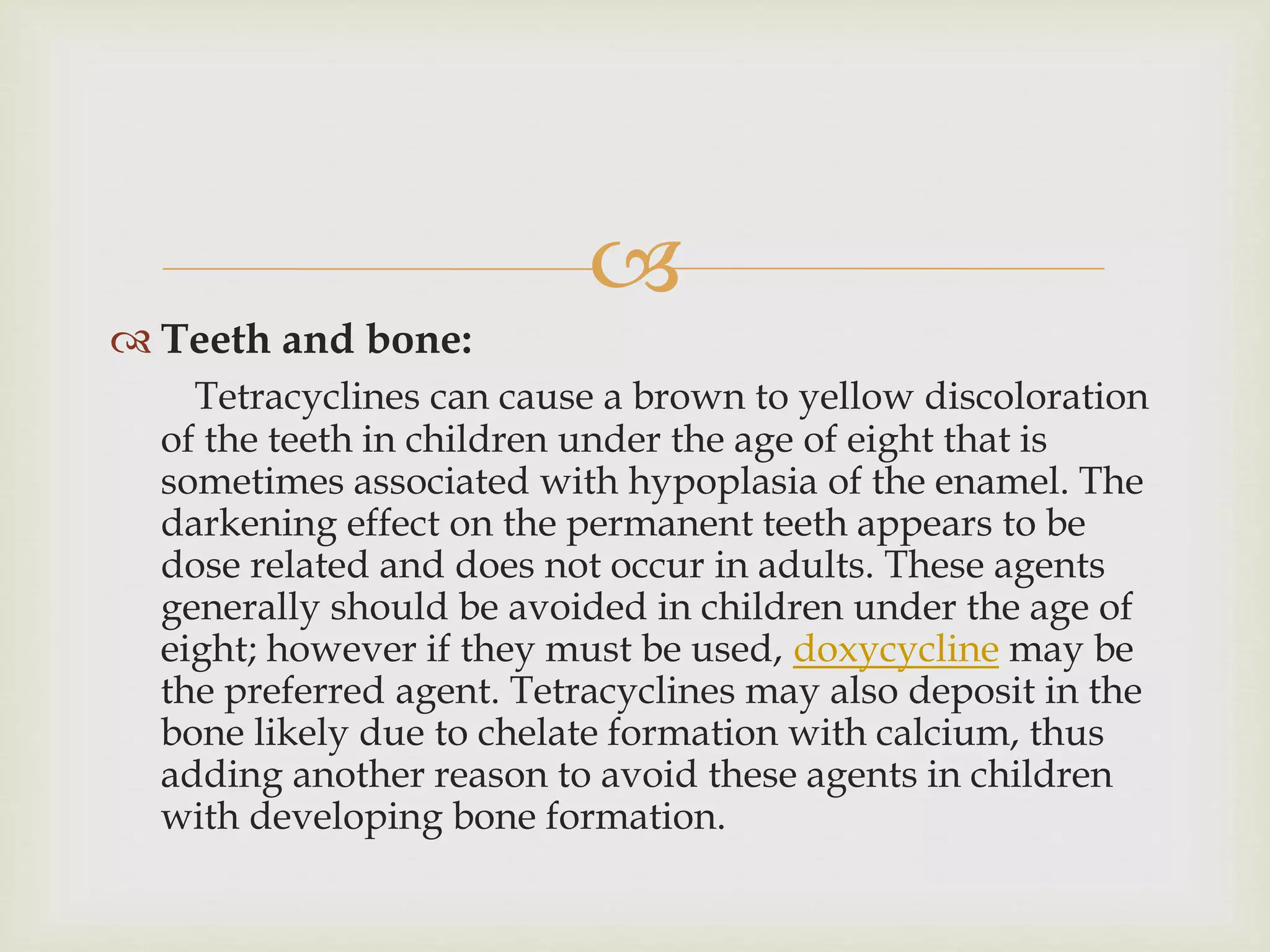 
 Teeth and bone:
Tetracyclines can cause a brown to yellow discoloration
of the teeth in children under the age of eight that is
sometimes associated with hypoplasia of the enamel. The
darkening effect on the permanent teeth appears to be
dose related and does not occur in adults. These agents
generally should be avoided in children under the age of
eight; however if they must be used, doxycycline may be
the preferred agent. Tetracyclines may also deposit in the
bone likely due to chelate formation with calcium, thus
adding another reason to avoid these agents in children
with developing bone formation.
 