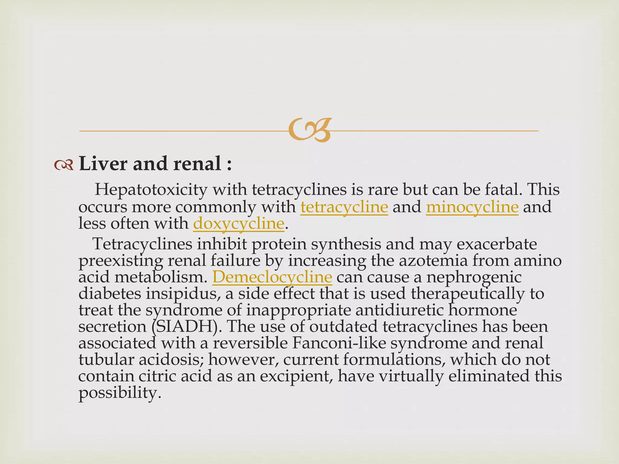 
 Liver and renal :
Hepatotoxicity with tetracyclines is rare but can be fatal. This
occurs more commonly with tetracycline and minocycline and
less often with doxycycline.
Tetracyclines inhibit protein synthesis and may exacerbate
preexisting renal failure by increasing the azotemia from amino
acid metabolism. Demeclocycline can cause a nephrogenic
diabetes insipidus, a side effect that is used therapeutically to
treat the syndrome of inappropriate antidiuretic hormone
secretion (SIADH). The use of outdated tetracyclines has been
associated with a reversible Fanconi-like syndrome and renal
tubular acidosis; however, current formulations, which do not
contain citric acid as an excipient, have virtually eliminated this
possibility.
 