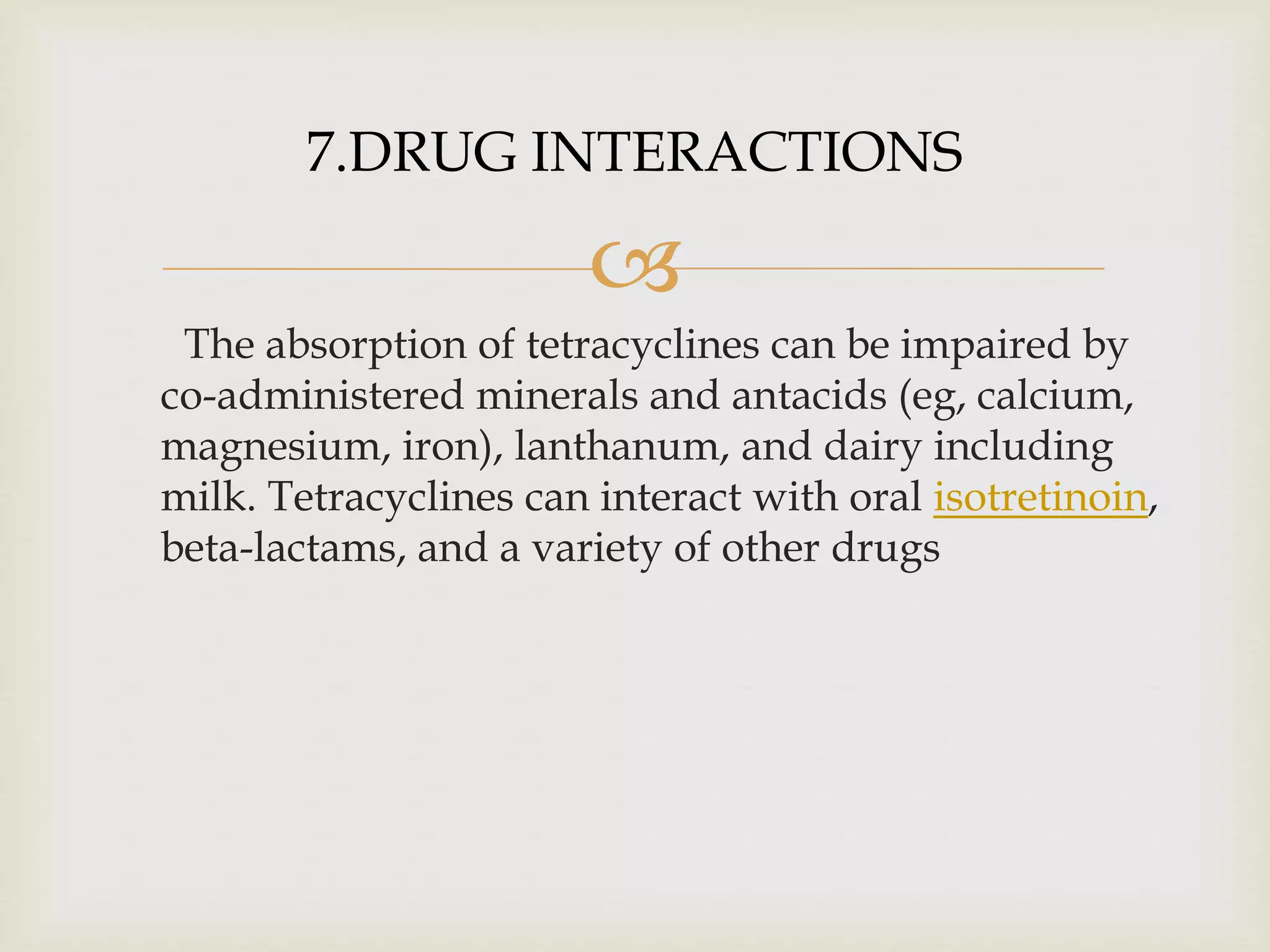 
The absorption of tetracyclines can be impaired by
co-administered minerals and antacids (eg, calcium,
magnesium, iron), lanthanum, and dairy including
milk. Tetracyclines can interact with oral isotretinoin,
beta-lactams, and a variety of other drugs
7.DRUG INTERACTIONS
 