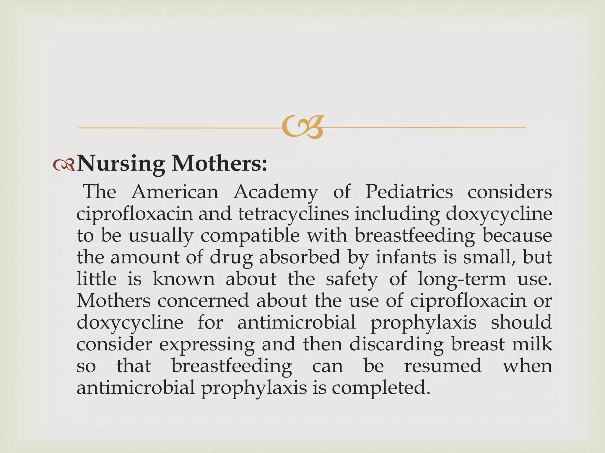 
Nursing Mothers:
The American Academy of Pediatrics considers
ciprofloxacin and tetracyclines including doxycycline
to be usually compatible with breastfeeding because
the amount of drug absorbed by infants is small, but
little is known about the safety of long-term use.
Mothers concerned about the use of ciprofloxacin or
doxycycline for antimicrobial prophylaxis should
consider expressing and then discarding breast milk
so that breastfeeding can be resumed when
antimicrobial prophylaxis is completed.
 