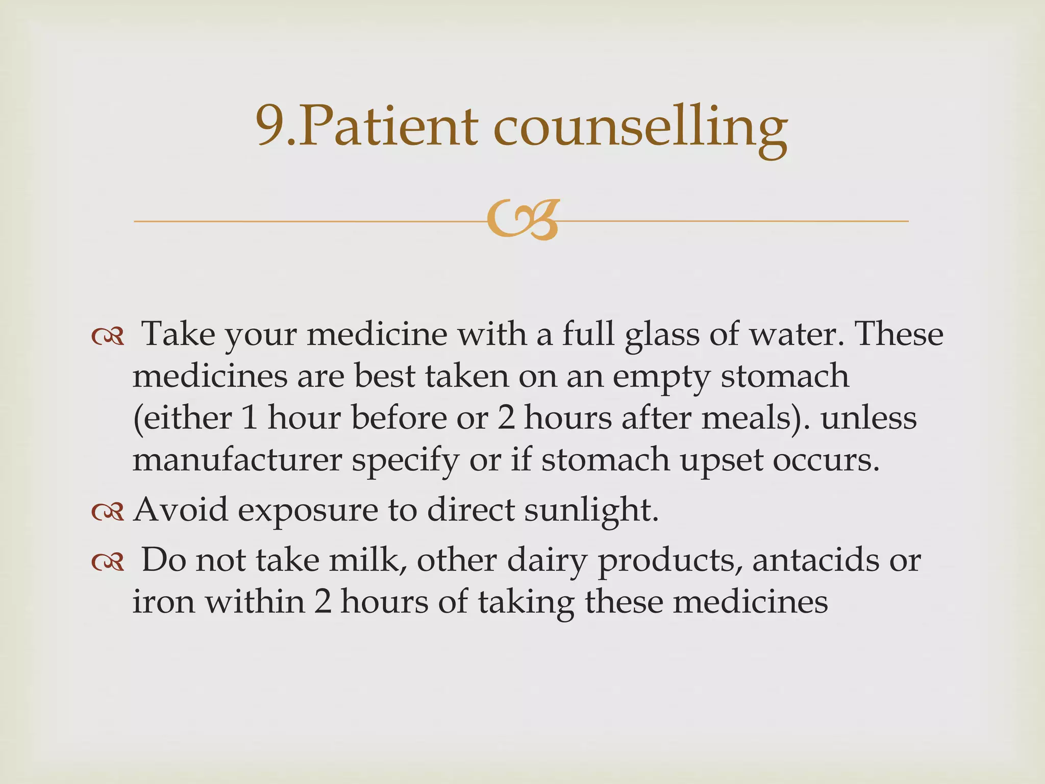
 Take your medicine with a full glass of water. These
medicines are best taken on an empty stomach
(either 1 hour before or 2 hours after meals). unless
manufacturer specify or if stomach upset occurs.
 Avoid exposure to direct sunlight.
 Do not take milk, other dairy products, antacids or
iron within 2 hours of taking these medicines
9.Patient counselling
 