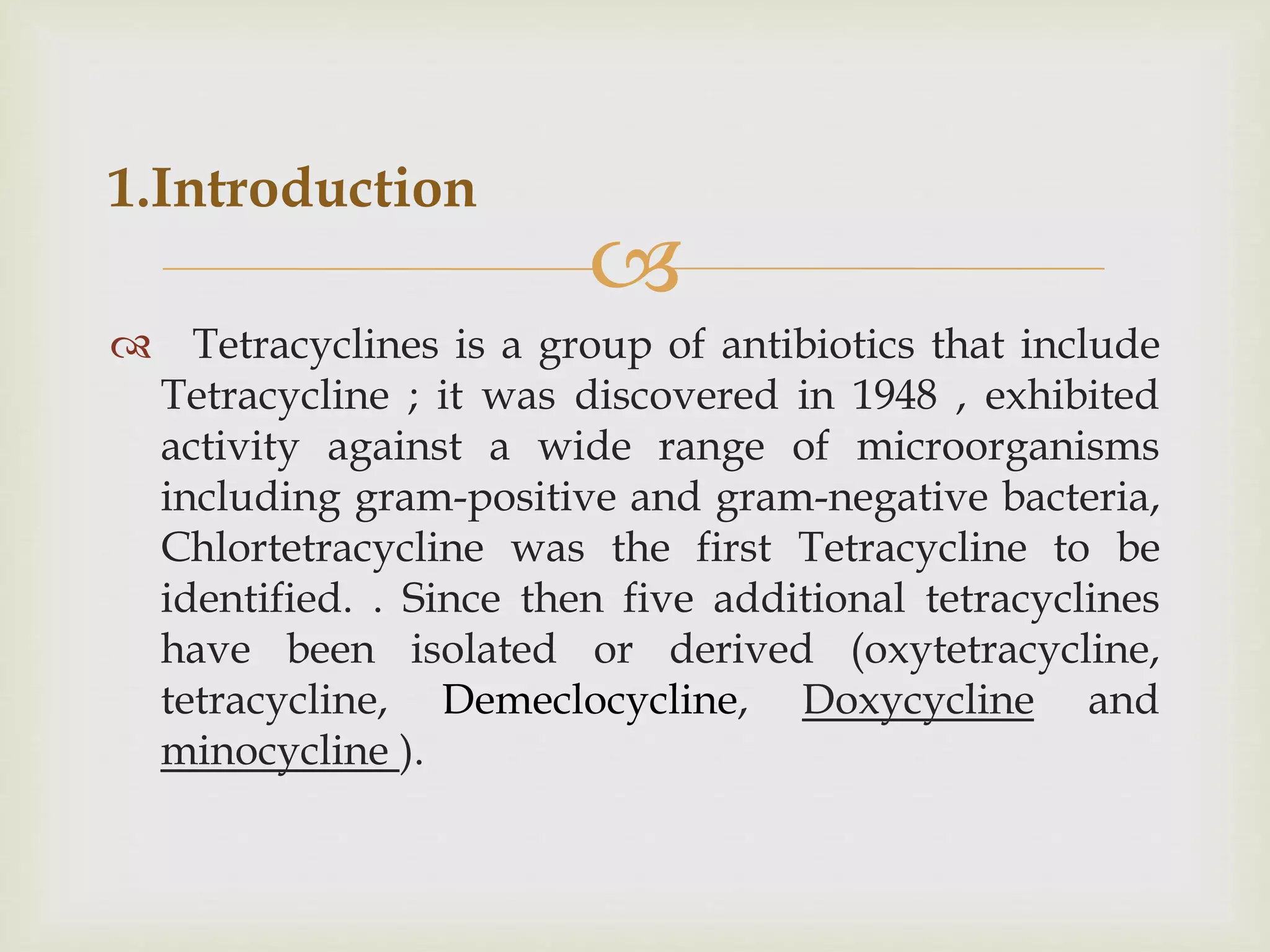 
 Tetracyclines is a group of antibiotics that include
Tetracycline ; it was discovered in 1948 , exhibited
activity against a wide range of microorganisms
including gram-positive and gram-negative bacteria,
Chlortetracycline was the first Tetracycline to be
identified. . Since then five additional tetracyclines
have been isolated or derived (oxytetracycline,
tetracycline, Demeclocycline, Doxycycline and
minocycline ).
1.Introduction
 