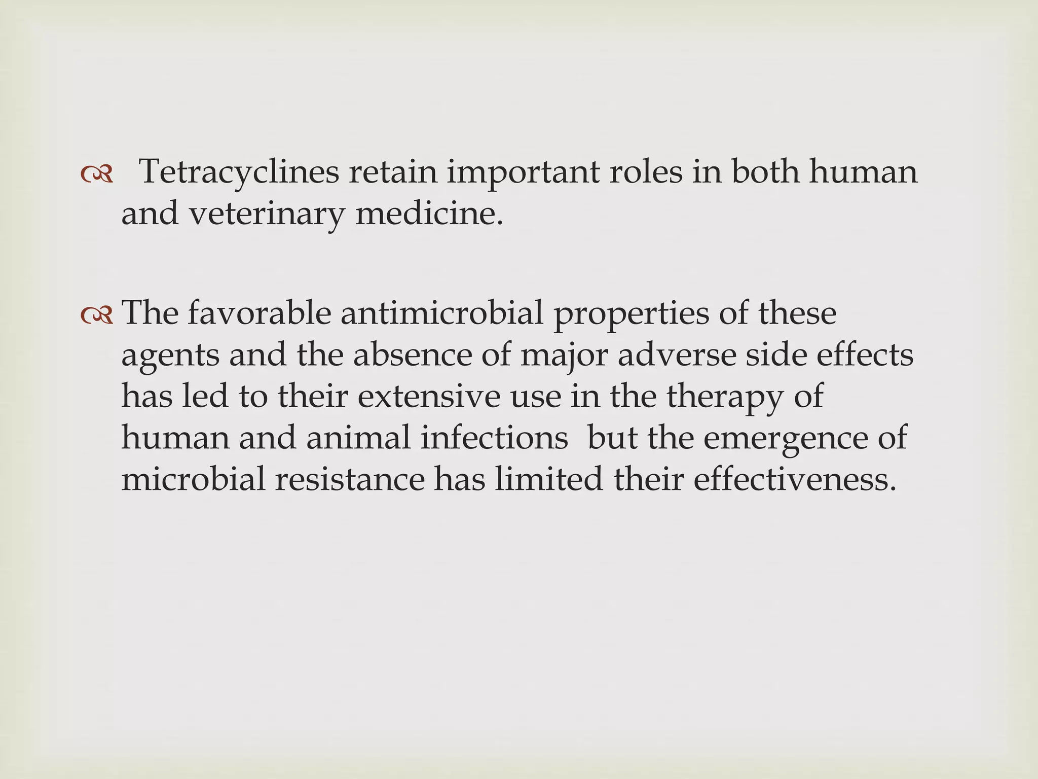  Tetracyclines retain important roles in both human
and veterinary medicine.
 The favorable antimicrobial properties of these
agents and the absence of major adverse side effects
has led to their extensive use in the therapy of
human and animal infections but the emergence of
microbial resistance has limited their effectiveness.
 