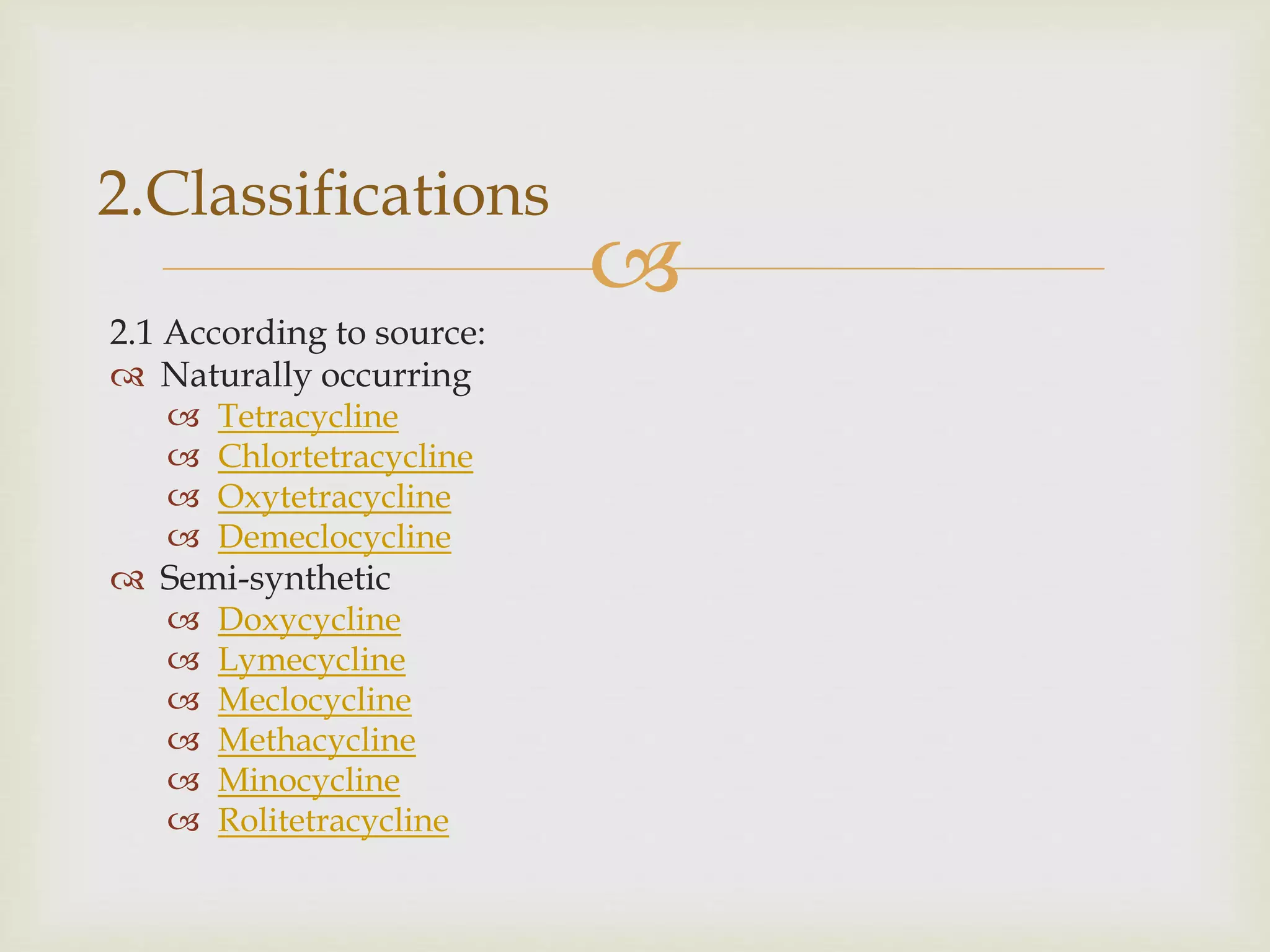 
2.1 According to source:
 Naturally occurring
 Tetracycline
 Chlortetracycline
 Oxytetracycline
 Demeclocycline
 Semi-synthetic
 Doxycycline
 Lymecycline
 Meclocycline
 Methacycline
 Minocycline
 Rolitetracycline
2.Classifications
 