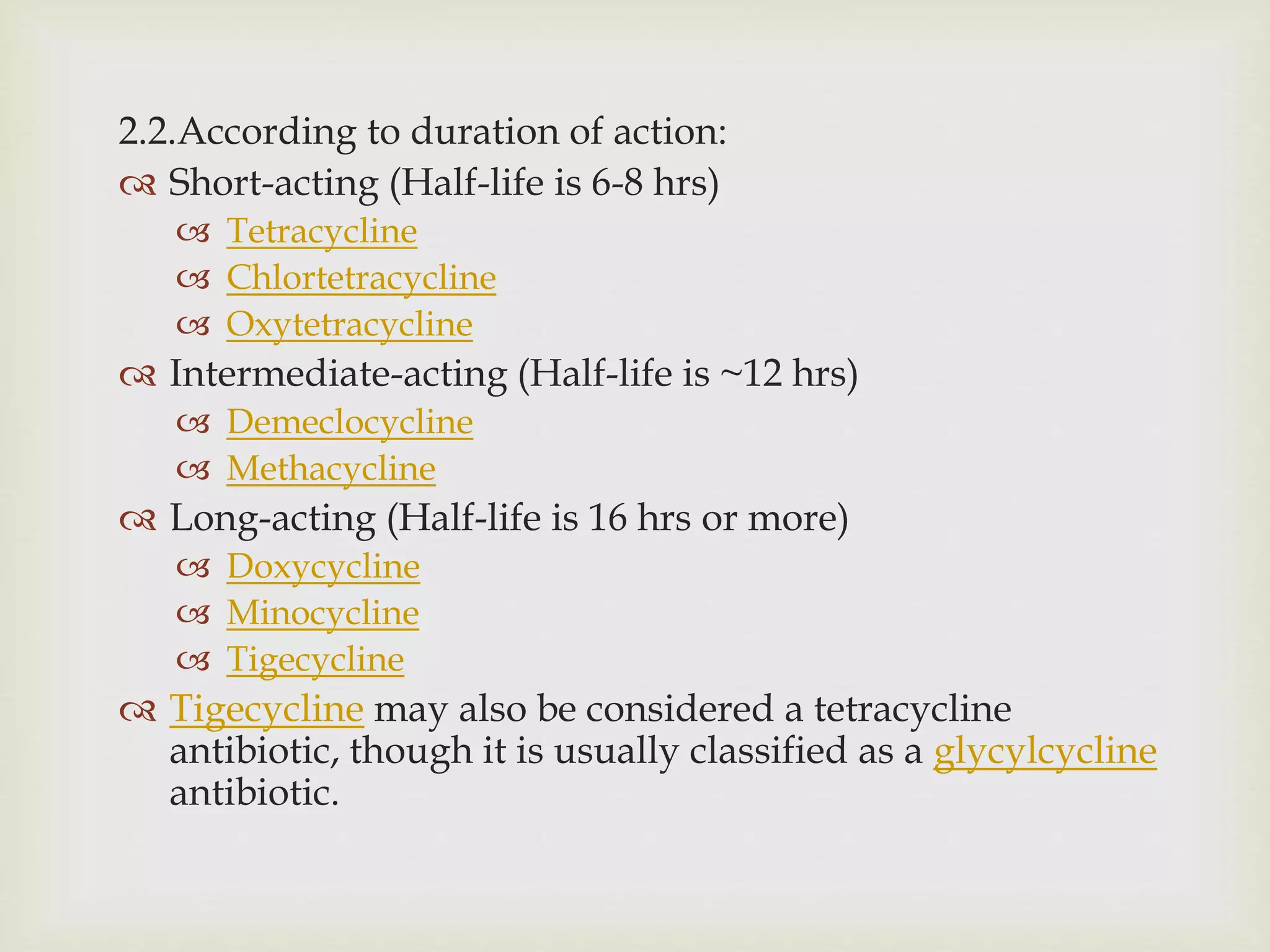 2.2.According to duration of action:
 Short-acting (Half-life is 6-8 hrs)
 Tetracycline
 Chlortetracycline
 Oxytetracycline
 Intermediate-acting (Half-life is ~12 hrs)
 Demeclocycline
 Methacycline
 Long-acting (Half-life is 16 hrs or more)
 Doxycycline
 Minocycline
 Tigecycline
 Tigecycline may also be considered a tetracycline
antibiotic, though it is usually classified as a glycylcycline
antibiotic.
 