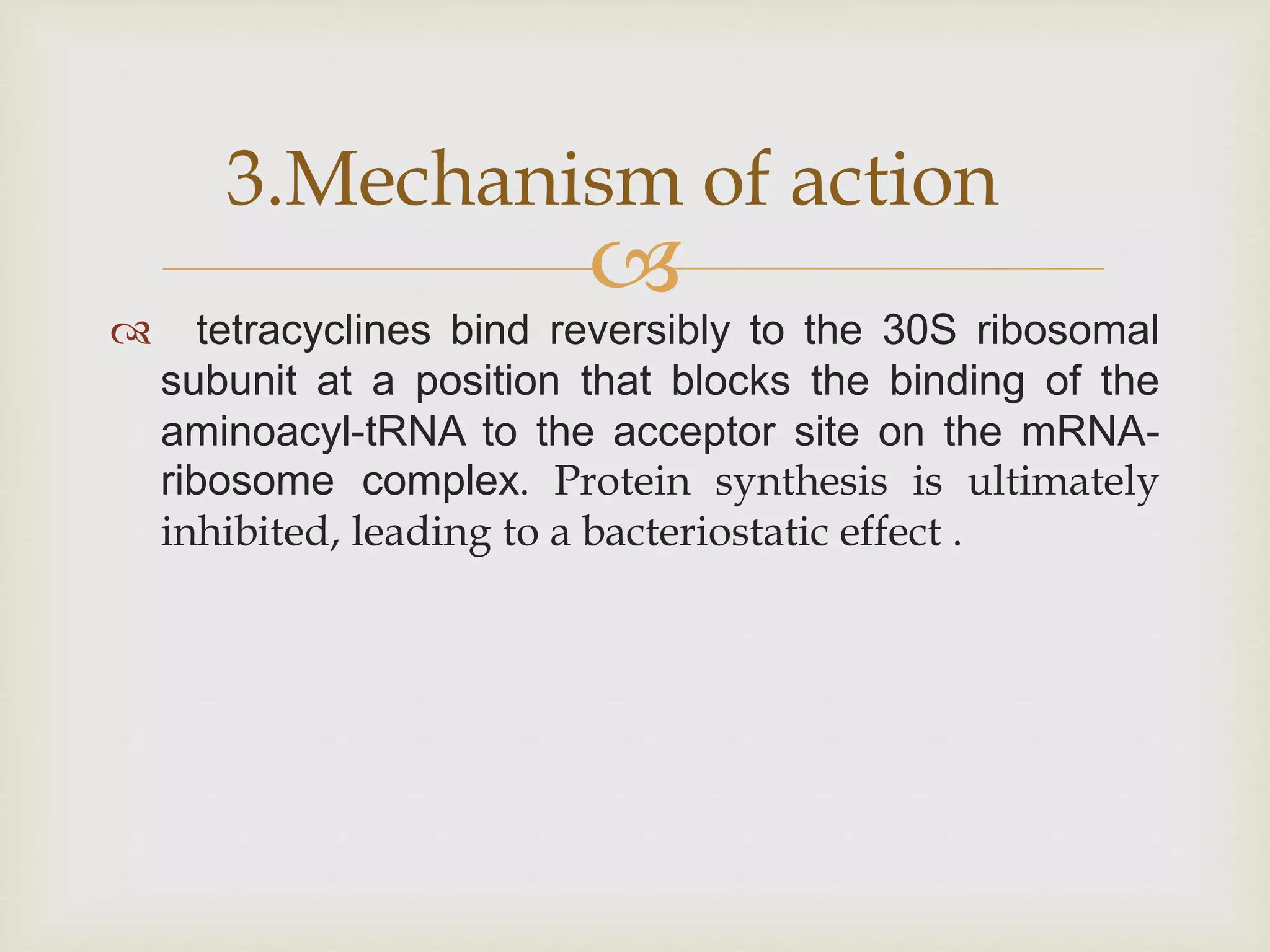 
 tetracyclines bind reversibly to the 30S ribosomal
subunit at a position that blocks the binding of the
aminoacyl-tRNA to the acceptor site on the mRNA-
ribosome complex. Protein synthesis is ultimately
inhibited, leading to a bacteriostatic effect .
3.Mechanism of action
 