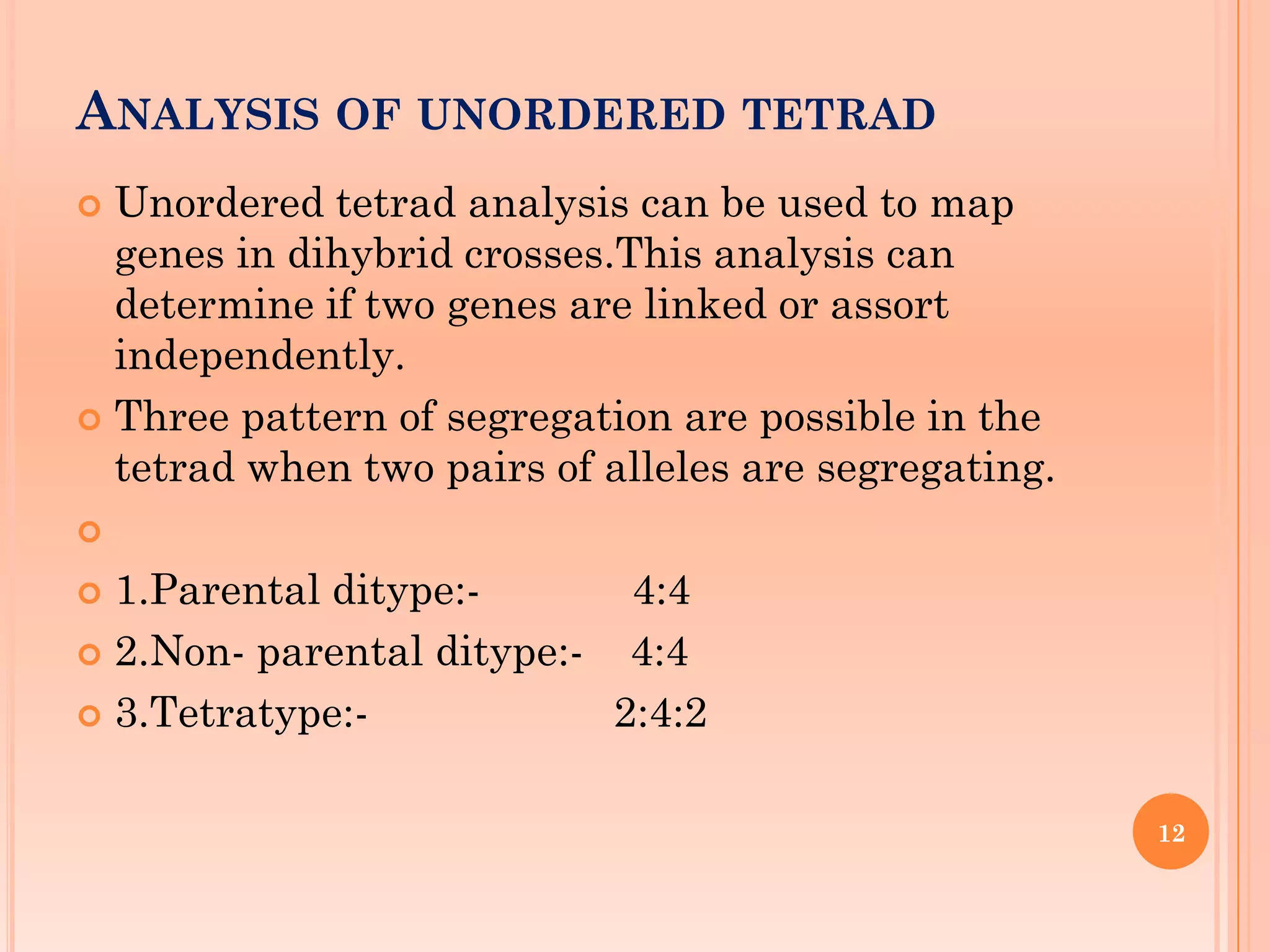 ANALYSIS OF UNORDERED TETRAD
 Unordered tetrad analysis can be used to map
genes in dihybrid crosses.This analysis can
determine if two genes are linked or assort
independently.
 Three pattern of segregation are possible in the
tetrad when two pairs of alleles are segregating.

 1.Parental ditype:- 4:4
 2.Non- parental ditype:- 4:4
 3.Tetratype:- 2:4:2
12
 