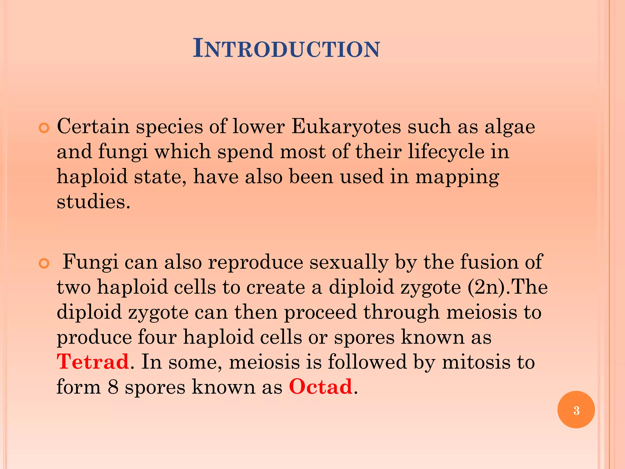 INTRODUCTION
 Certain species of lower Eukaryotes such as algae
and fungi which spend most of their lifecycle in
haploid state, have also been used in mapping
studies.
 Fungi can also reproduce sexually by the fusion of
two haploid cells to create a diploid zygote (2n).The
diploid zygote can then proceed through meiosis to
produce four haploid cells or spores known as
Tetrad. In some, meiosis is followed by mitosis to
form 8 spores known as Octad.
3
 