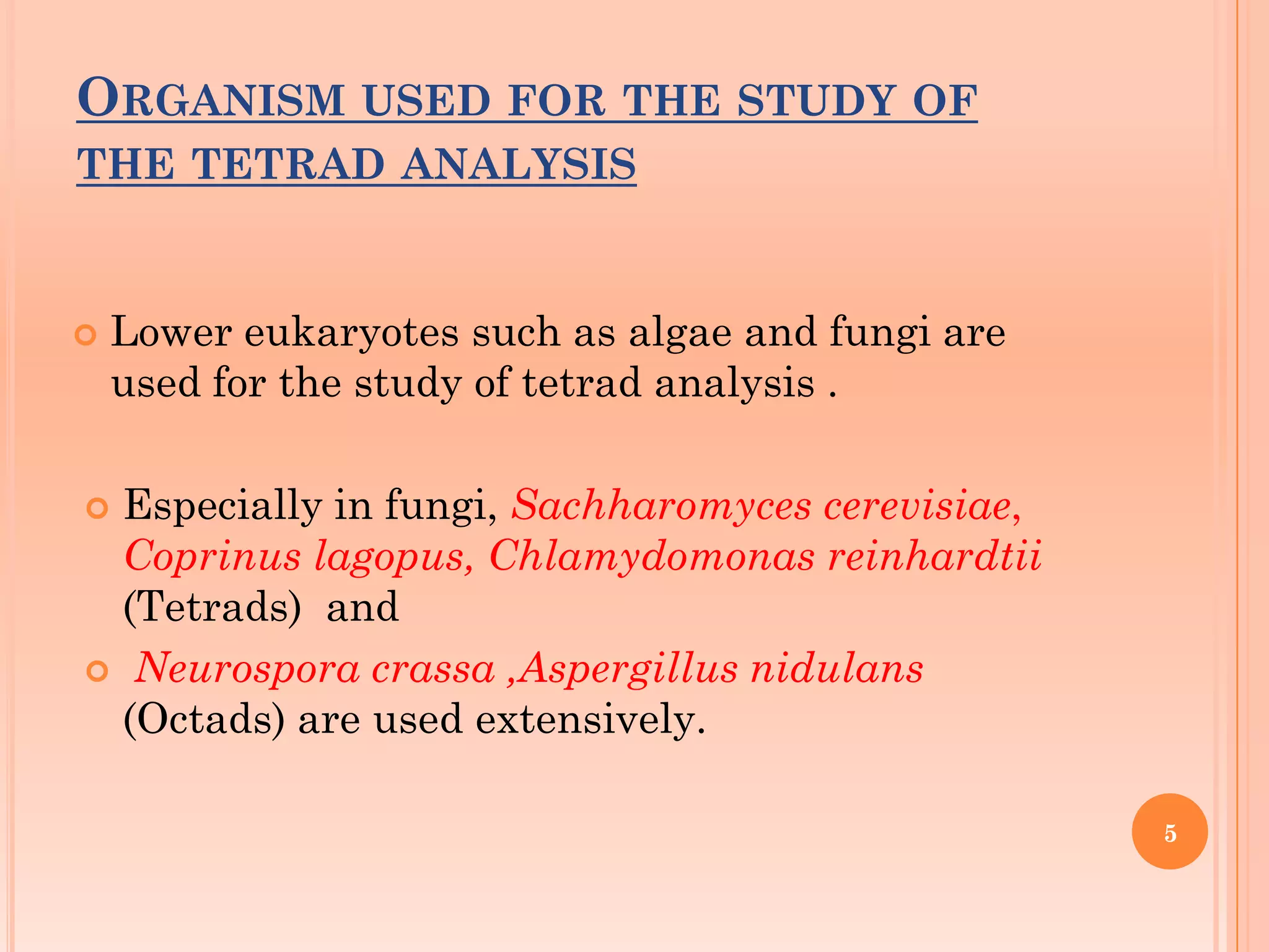 ORGANISM USED FOR THE STUDY OF
THE TETRAD ANALYSIS
 Lower eukaryotes such as algae and fungi are
used for the study of tetrad analysis .
 Especially in fungi, Sachharomyces cerevisiae,
Coprinus lagopus, Chlamydomonas reinhardtii
(Tetrads) and
 Neurospora crassa ,Aspergillus nidulans
(Octads) are used extensively.
5
 