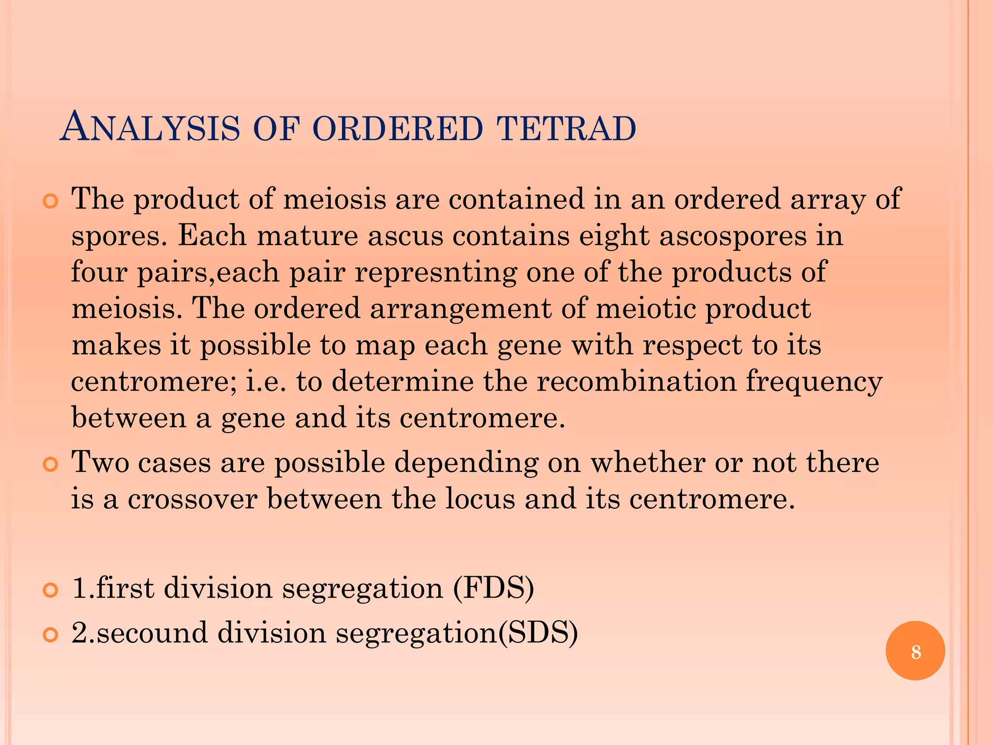 ANALYSIS OF ORDERED TETRAD
 The product of meiosis are contained in an ordered array of
spores. Each mature ascus contains eight ascospores in
four pairs,each pair represnting one of the products of
meiosis. The ordered arrangement of meiotic product
makes it possible to map each gene with respect to its
centromere; i.e. to determine the recombination frequency
between a gene and its centromere.
 Two cases are possible depending on whether or not there
is a crossover between the locus and its centromere.
 1.first division segregation (FDS)
 2.secound division segregation(SDS)
8
 