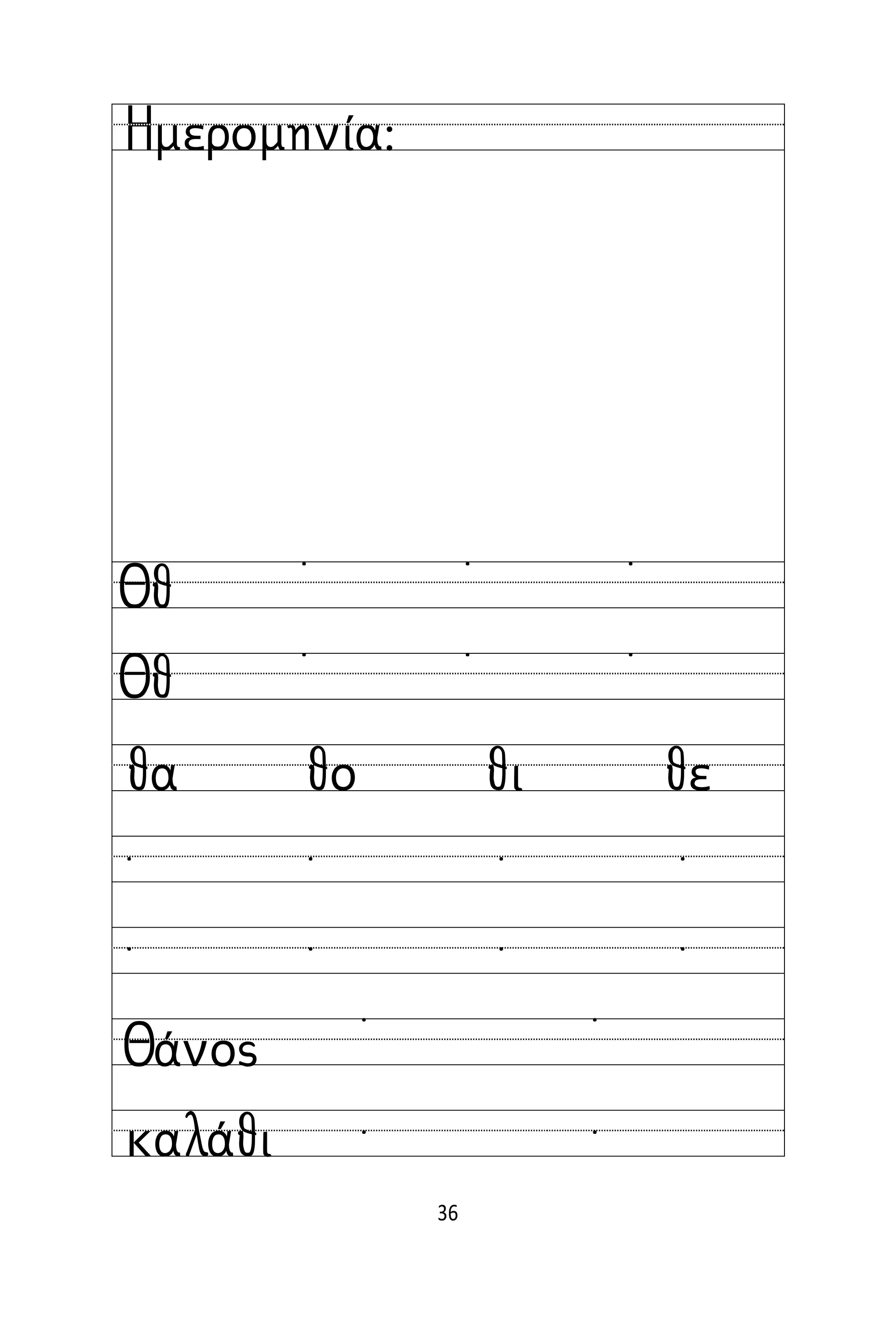 36
Όνομα:
Ημερομηνία:
Θθ
Θθ
˙ ˙ ˙
˙ ˙ ˙
θα θο θι θε
˙ ˙ ˙ ˙
˙ ˙ ˙ ˙
Θάνος
καλάθι
˙ ˙
˙ ˙
 