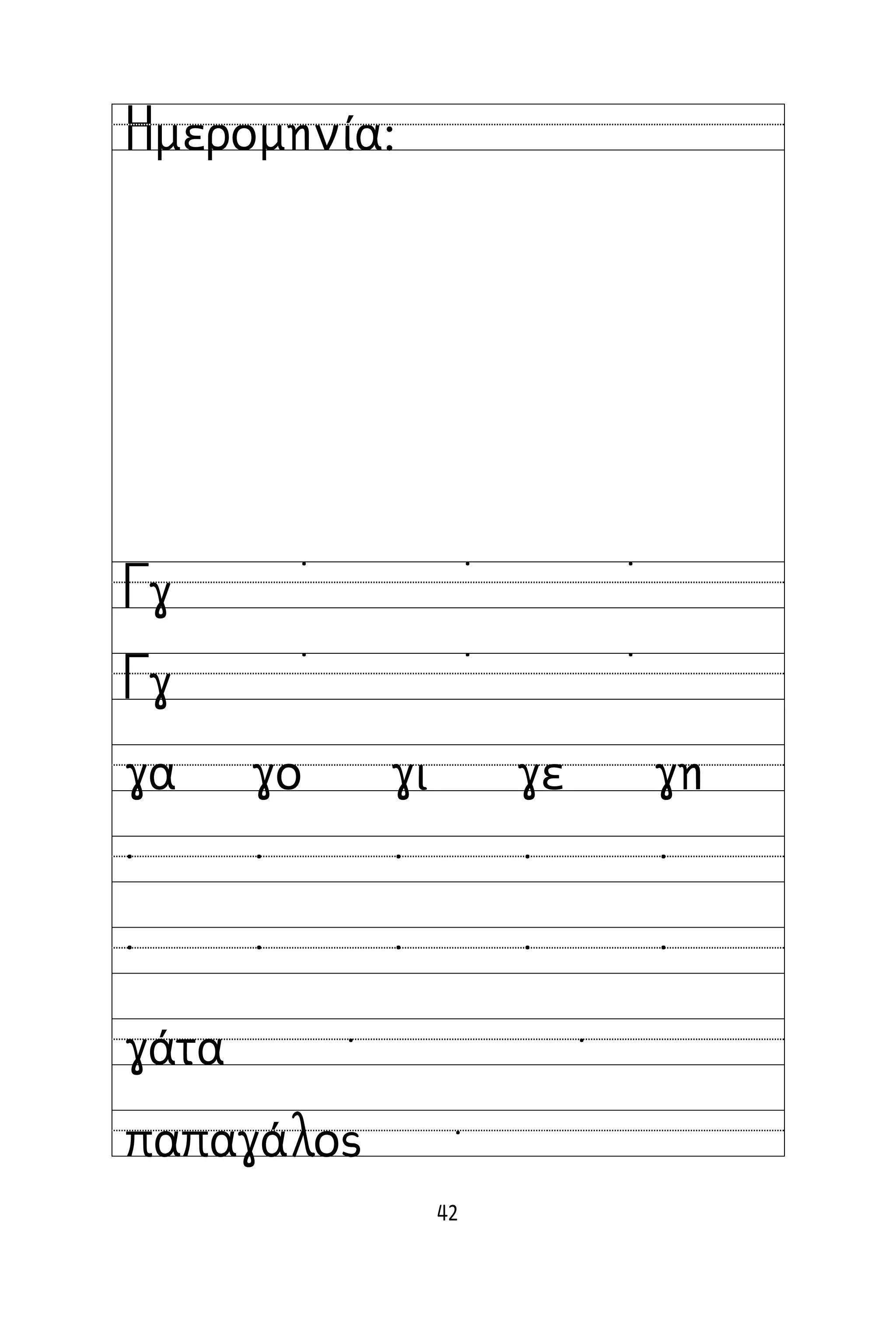 42
Όνομα:
Ημερομηνία:
Γγ
Γγ
˙ ˙ ˙
˙ ˙ ˙
γα γο γι γε γη
˙ ˙ ˙ ˙ ˙
˙ ˙ ˙ ˙ ˙
γάτα
παπαγάλος
˙ ˙
˙
 