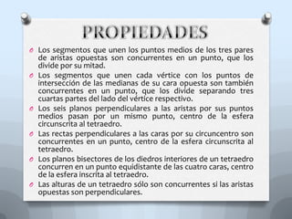 O Los segmentos que unen los puntos medios de los tres pares
de aristas opuestas son concurrentes en un punto, que los
divide por su mitad.
O Los segmentos que unen cada vértice con los puntos de
intersección de las medianas de su cara opuesta son también
concurrentes en un punto, que los divide separando tres
cuartas partes del lado del vértice respectivo.
O Los seis planos perpendiculares a las aristas por sus puntos
medios pasan por un mismo punto, centro de la esfera
circunscrita al tetraedro.
O Las rectas perpendiculares a las caras por su circuncentro son
concurrentes en un punto, centro de la esfera circunscrita al
tetraedro.
O Los planos bisectores de los diedros interiores de un tetraedro
concurren en un punto equidistante de las cuatro caras, centro
de la esfera inscrita al tetraedro.
O Las alturas de un tetraedro sólo son concurrentes si las aristas
opuestas son perpendiculares.
 