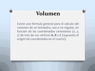Volumen
Existe una fórmula general para el cálculo del
volumen de un tetraedro, sea o no regular, en
función de las coordenadas cartesianas (x, y,
z) de tres de sus vértices A, B y C (supuesto el
origen de coordenadas en el cuarto):
 