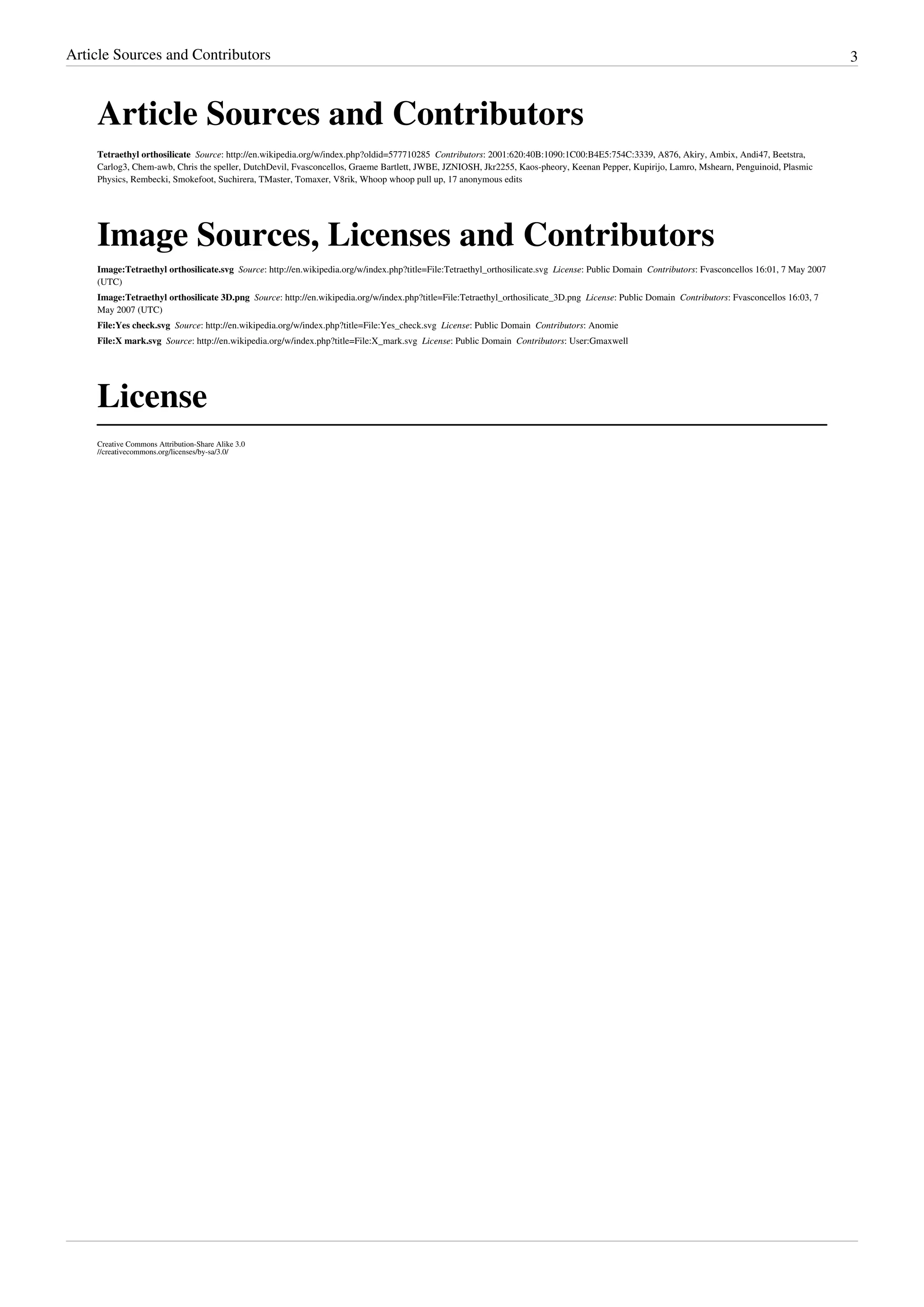 Article Sources and Contributors 3
Article Sources and Contributors
Tetraethyl orthosilicate  Source: http://en.wikipedia.org/w/index.php?oldid=577710285  Contributors: 2001:620:40B:1090:1C00:B4E5:754C:3339, A876, Akiry, Ambix, Andi47, Beetstra,
Carlog3, Chem-awb, Chris the speller, DutchDevil, Fvasconcellos, Graeme Bartlett, JWBE, JZNIOSH, Jkr2255, Kaos-pheory, Keenan Pepper, Kupirijo, Lamro, Mshearn, Penguinoid, Plasmic
Physics, Rembecki, Smokefoot, Suchirera, TMaster, Tomaxer, V8rik, Whoop whoop pull up, 17 anonymous edits
Image Sources, Licenses and Contributors
Image:Tetraethyl orthosilicate.svg  Source: http://en.wikipedia.org/w/index.php?title=File:Tetraethyl_orthosilicate.svg  License: Public Domain  Contributors: Fvasconcellos 16:01, 7 May 2007
(UTC)
Image:Tetraethyl orthosilicate 3D.png  Source: http://en.wikipedia.org/w/index.php?title=File:Tetraethyl_orthosilicate_3D.png  License: Public Domain  Contributors: Fvasconcellos 16:03, 7
May 2007 (UTC)
File:Yes check.svg  Source: http://en.wikipedia.org/w/index.php?title=File:Yes_check.svg  License: Public Domain  Contributors: Anomie
File:X mark.svg  Source: http://en.wikipedia.org/w/index.php?title=File:X_mark.svg  License: Public Domain  Contributors: User:Gmaxwell
License
Creative Commons Attribution-Share Alike 3.0
//creativecommons.org/licenses/by-sa/3.0/
 