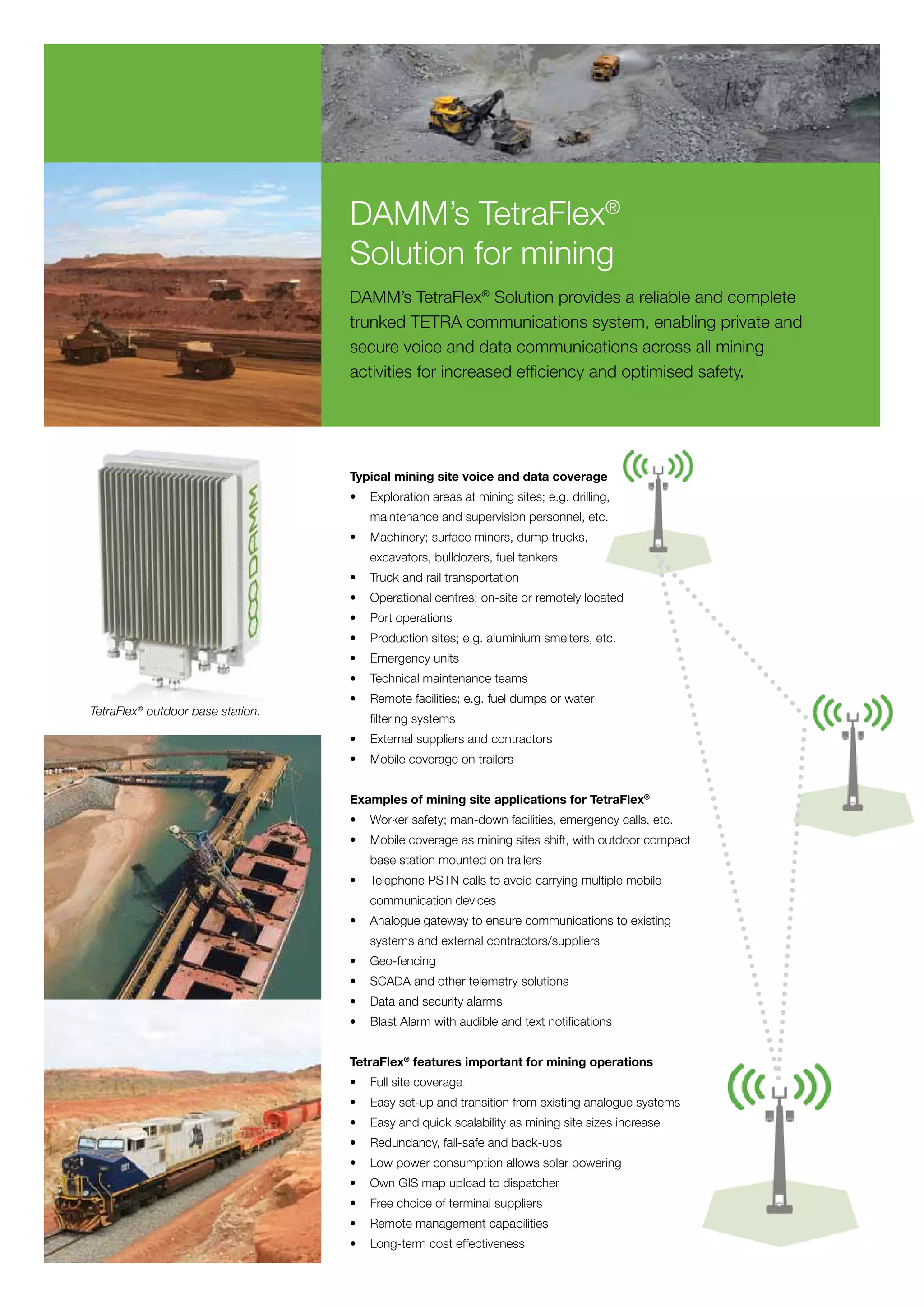 DAMM’s TetraFlex®
                                   Solution for mining
                                   DAMM’s TetraFlex® Solution provides a reliable and complete
                                   trunked TETRA communications system, enabling private and
                                   secure voice and data communications across all mining
                                   activities for increased efficiency and optimised safety.




                                   Typical mining site voice and data coverage
                                   •	 Exploration areas at mining sites; e.g. drilling,
                                   	   maintenance and supervision personnel, etc.
                                   •	 Machinery; surface miners, dump trucks,
                                   	   excavators, bulldozers, fuel tankers
                                   •	 Truck and rail transportation
                                   •	 Operational centres; on-site or remotely located
                                   •	 Port operations
                                   •	 Production sites; e.g. aluminium smelters, etc.
                                   •	 Emergency units
                                   •	 Technical maintenance teams
                                   •	 Remote facilities; e.g. fuel dumps or water
TetraFlex® outdoor base station.
                                   	   filtering systems
                                   •	 External suppliers and contractors
                                   •	 Mobile coverage on trailers


                                   Examples of mining site applications for TetraFlex®
                                   •	 Worker safety; man-down facilities, emergency calls, etc.
                                   •	 Mobile coverage as mining sites shift, with outdoor compact
                                   	   base station mounted on trailers
                                   •	 Telephone PSTN calls to avoid carrying multiple mobile
                                   	   communication devices
                                   •	 Analogue gateway to ensure communications to existing
                                   	   systems and external contractors/suppliers
                                   •	 Geo-fencing
                                   •	 SCADA and other telemetry solutions
                                   •	 Data and security alarms
                                   •	 Blast Alarm with audible and text notifications


                                   TetraFlex® features important for mining operations
                                   •	 Full site coverage
                                   •	 Easy set-up and transition from existing analogue systems
                                   •	 Easy and quick scalability as mining site sizes increase
                                   •	 Redundancy, fail-safe and back-ups
                                   •	 Low power consumption allows solar powering
                                   •	 Own GIS map upload to dispatcher
                                   •	 Free choice of terminal suppliers
                                   •	 Remote management capabilities
                                   •	 Long-term cost effectiveness
 