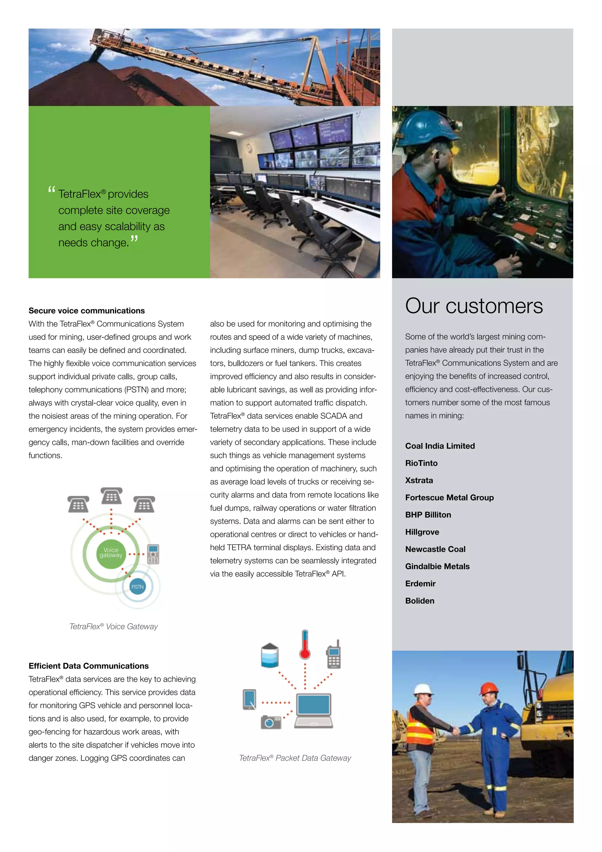 “ TetraFlex site coverage
       complete
                 provides
                      ®




         and easy scalability as
         needs change.
                               ”

Secure voice communications                                                                                 Our customers
With the TetraFlex® Communications System             also be used for monitoring and optimising the
used for mining, user-defined groups and work         routes and speed of a wide variety of machines,       Some of the world’s largest mining com-
teams can easily be defined and coordinated.          including surface miners, dump trucks, excava-        panies have already put their trust in the
The highly flexible voice communication services      tors, bulldozers or fuel tankers. This creates        TetraFlex® Communications System and are
support individual private calls, group calls,        improved efficiency and also results in consider-     enjoying the benefits of increased control,
telephony communications (PSTN) and more;             able lubricant savings, as well as providing infor-   efficiency and cost-effectiveness. Our cus-
always with crystal-clear voice quality, even in      mation to support automated traffic dispatch.         tomers number some of the most famous
the noisiest areas of the mining operation. For       TetraFlex® data services enable SCADA and             names in mining:
emergency incidents, the system provides emer-        telemetry data to be used in support of a wide
gency calls, man-down facilities and override         variety of secondary applications. These include      Coal India Limited
functions.                                            such things as vehicle management systems
                                                                                                            RioTinto
                                                      and optimising the operation of machinery, such
                                                      as average load levels of trucks or receiving se-     Xstrata
                                                      curity alarms and data from remote locations like     Fortescue Metal Group
                                                      fuel dumps, railway operations or water filtration
                                                                                                            BHP Billiton
                                                      systems. Data and alarms can be sent either to
                                                      operational centres or direct to vehicles or hand-    Hillgrove

                      Voice                           held TETRA terminal displays. Existing data and       Newcastle Coal
                     gateway
                                                      telemetry systems can be seamlessly integrated
                                                                                                            Gindalbie Metals
                                                      via the easily accessible TetraFlex® API.
                               PSTN                                                                         Erdemir

                                                                                                            Boliden


             TetraFlex® Voice Gateway



Efficient Data Communications
TetraFlex® data services are the key to achieving
operational efficiency. This service provides data
for monitoring GPS vehicle and personnel loca-
tions and is also used, for example, to provide
geo-fencing for hazardous work areas, with
alerts to the site dispatcher if vehicles move into
danger zones. Logging GPS coordinates can                     TetraFlex® Packet Data Gateway
 