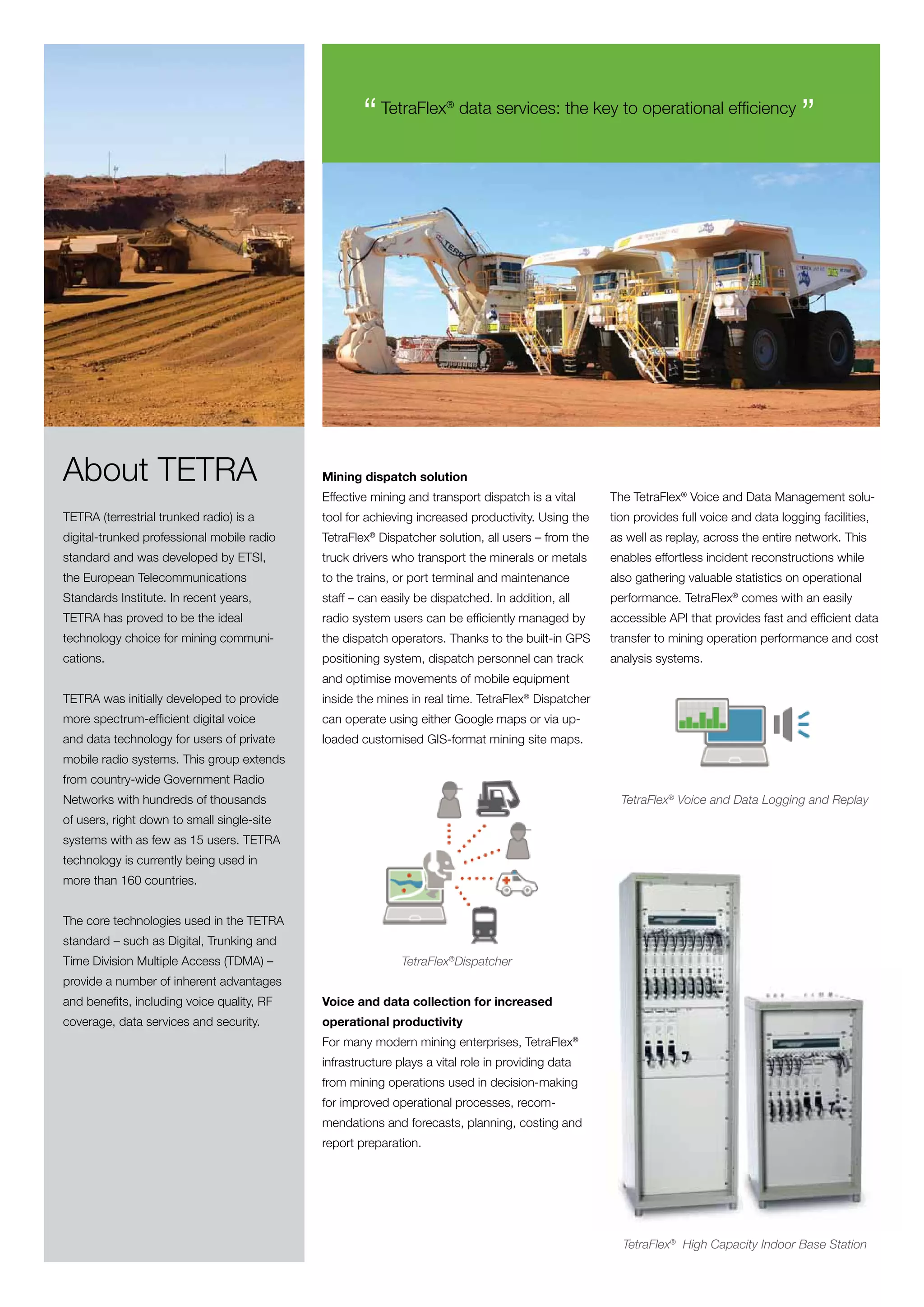 “ TetraFlex      ®
                                                                         data services: the key to operational efficiency
                                                                                                                                          ”




About TETRA                                 Mining dispatch solution
                                            Effective mining and transport dispatch is a vital     The TetraFlex® Voice and Data Management solu-
TETRA (terrestrial trunked radio) is a      tool for achieving increased productivity. Using the   tion provides full voice and data logging facilities,
digital-trunked professional mobile radio   TetraFlex Dispatcher solution, all users – from the
                                                     ®
                                                                                                   as well as replay, across the entire network. This
standard and was developed by ETSI,         truck drivers who transport the minerals or metals     enables effortless incident reconstructions while
the European Telecommunications             to the trains, or port terminal and maintenance        also gathering valuable statistics on operational
Standards Institute. In recent years,       staff – can easily be dispatched. In addition, all     performance. TetraFlex® comes with an easily
TETRA has proved to be the ideal            radio system users can be efficiently managed by       accessible API that provides fast and efficient data
technology choice for mining communi-       the dispatch operators. Thanks to the built-in GPS     transfer to mining operation performance and cost
cations.                                    positioning system, dispatch personnel can track       analysis systems.
                                            and optimise movements of mobile equipment
TETRA was initially developed to provide    inside the mines in real time. TetraFlex® Dispatcher
more spectrum-efficient digital voice       can operate using either Google maps or via up-
and data technology for users of private    loaded customised GIS-format mining site maps.
mobile radio systems. This group extends
from country-wide Government Radio
Networks with hundreds of thousands                                                                  TetraFlex® Voice and Data Logging and Replay
of users, right down to small single-site
systems with as few as 15 users. TETRA
technology is currently being used in
more than 160 countries.


The core technologies used in the TETRA
standard – such as Digital, Trunking and
Time Division Multiple Access (TDMA) –                      TetraFlex®Dispatcher
provide a number of inherent advantages
and benefits, including voice quality, RF   Voice and data collection for increased
coverage, data services and security.       operational productivity
                                            For many modern mining enterprises, TetraFlex®
                                            infrastructure plays a vital role in providing data
                                            from mining operations used in decision-making
                                            for improved operational processes, recom-
                                            mendations and forecasts, planning, costing and
                                            report preparation.




                                                                                                     TetraFlex® High Capacity Indoor Base Station
 