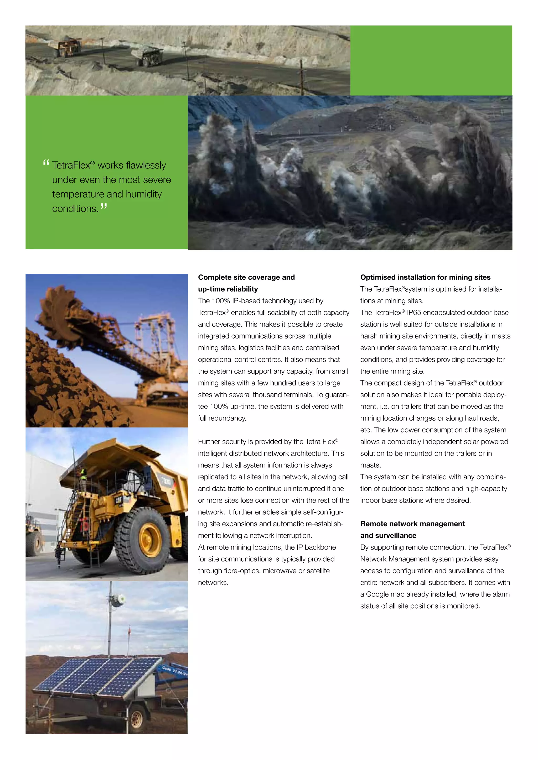 “ under evenworksmost severe
  TetraFlex
          ®


             the
                  flawlessly

  temperature and humidity
  conditions.
              ”

                               Complete site coverage and                              Optimised installation for mining sites
                               up-time reliability                                     The TetraFlex®system is optimised for installa-
                               The 100% IP-based technology used by                    tions at mining sites.
                               TetraFlex® enables full scalability of both capacity    The TetraFlex® IP65 encapsulated outdoor base
                               and coverage. This makes it possible to create          station is well suited for outside installations in
                               integrated communications across multiple               harsh mining site environments, directly in masts
                               mining sites, logistics facilities and centralised      even under severe temperature and humidity
                               operational control centres. It also means that         conditions, and provides providing coverage for
                               the system can support any capacity, from small         the entire mining site.
                               mining sites with a few hundred users to large          The compact design of the TetraFlex® outdoor
                               sites with several thousand terminals. To guaran-       solution also makes it ideal for portable deploy-
                               tee 100% up-time, the system is delivered with          ment, i.e. on trailers that can be moved as the
                               full redundancy.                                        mining location changes or along haul roads,
                                                                                       etc. The low power consumption of the system
                               Further security is provided by the Tetra Flex®         allows a completely independent solar-powered
                               intelligent distributed network architecture. This      solution to be mounted on the trailers or in
                               means that all system information is always             masts.
                               replicated to all sites in the network, allowing call   The system can be installed with any combina-
                               and data traffic to continue uninterrupted if one       tion of outdoor base stations and high-capacity
                               or more sites lose connection with the rest of the      indoor base stations where desired.
                               network. It further enables simple self-configur-
                               ing site expansions and automatic re-establish-         Remote network management
                               ment following a network interruption.                  and surveillance
                               At remote mining locations, the IP backbone             By supporting remote connection, the TetraFlex®
                               for site communications is typically provided           Network Management system provides easy
                               through fibre-optics, microwave or satellite            access to configuration and surveillance of the
                               networks.                                               entire network and all subscribers. It comes with
                                                                                       a Google map already installed, where the alarm
                                                                                       status of all site positions is monitored.
 