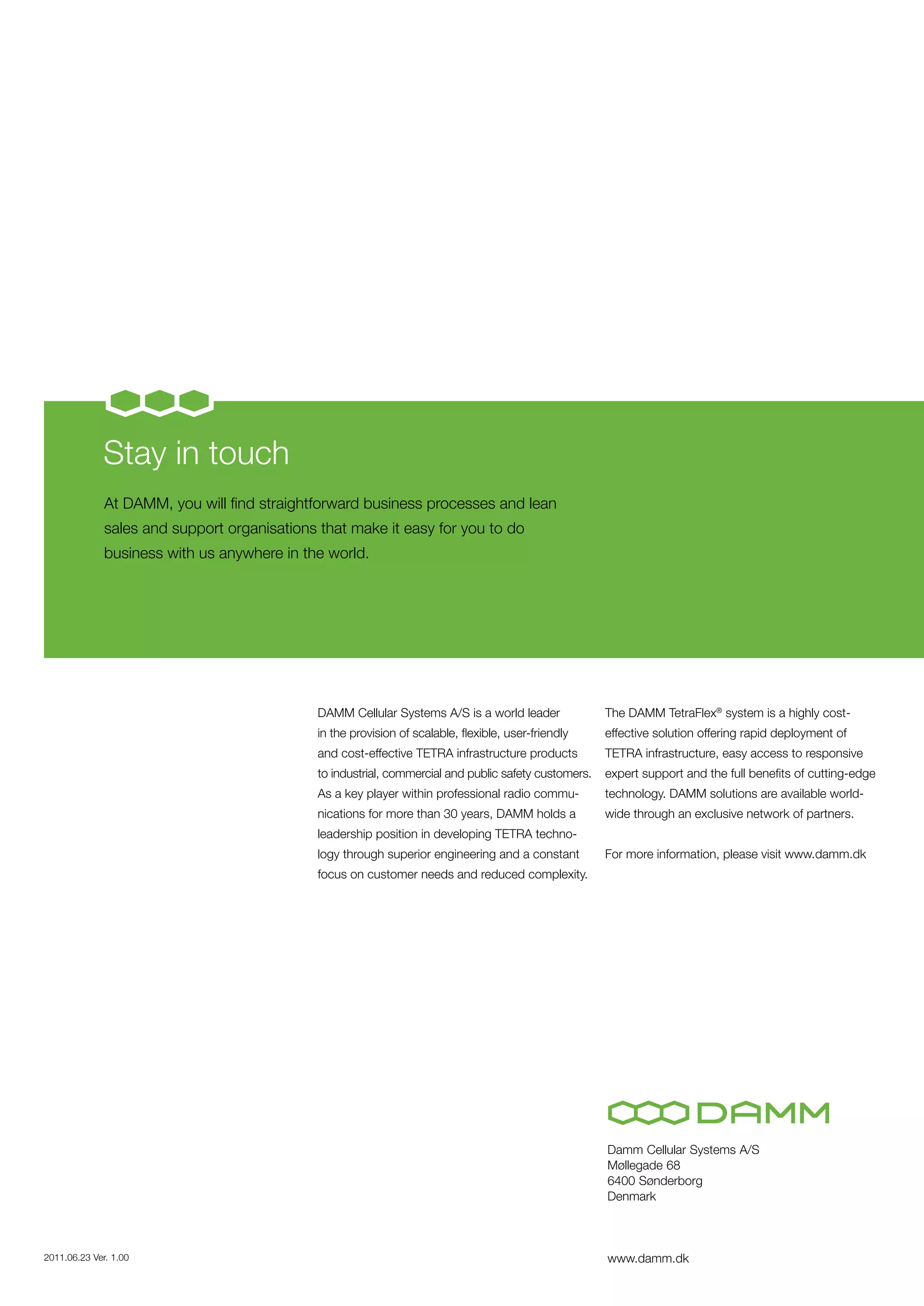 Stay in touch
              At DAMM, you will find straightforward business processes and lean
              sales and support organisations that make it easy for you to do
              business with us anywhere in the world.




                                              DAMM Cellular Systems A/S is a world leader              The DAMM TetraFlex® system is a highly cost-
                                              in the provision of scalable, flexible, user-friendly    effective solution offering rapid deployment of
                                              and cost-effective TETRA infrastructure products         TETRA infrastructure, easy access to responsive
                                              to industrial, commercial and public safety customers.   expert support and the full benefits of cutting-edge
                                              As a key player within professional radio commu-         technology. DAMM solutions are available world-
                                              nications for more than 30 years, DAMM holds a           wide through an exclusive network of partners.
                                              leadership position in developing TETRA techno-
                                              logy through superior engineering and a constant         For more information, please visit www.damm.dk
                                              focus on customer needs and reduced complexity.




                                                                                                       Damm Cellular Systems A/S
                                                                                                       Møllegade 68
                                                                                                       6400 Sønderborg
                                                                                                       Denmark



2011.06.23 Ver. 1.00                                                                                   www.damm.dk
 