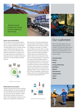 “ TetraFlex site coverage
       complete
                 provides
                      ®




         and easy scalability as
         needs change.
                               ”

Secure voice communications                                                                                 Our customers
With the TetraFlex® Communications System             also be used for monitoring and optimising the
used for mining, user-defined groups and work         routes and speed of a wide variety of machines,       Some of the world’s largest mining com-
teams can easily be defined and coordinated.          including surface miners, dump trucks, excava-        panies have already put their trust in the
The highly flexible voice communication services      tors, bulldozers or fuel tankers. This creates        TetraFlex® Communications System and are
support individual private calls, group calls,        improved efficiency and also results in consider-     enjoying the benefits of increased control,
telephony communications (PSTN) and more;             able lubricant savings, as well as providing infor-   efficiency and cost-effectiveness. Our cus-
always with crystal-clear voice quality, even in      mation to support automated traffic dispatch.         tomers number some of the most famous
the noisiest areas of the mining operation. For       TetraFlex® data services enable SCADA and             names in mining:
emergency incidents, the system provides emer-        telemetry data to be used in support of a wide
gency calls, man-down facilities and override         variety of secondary applications. These include      Coal India Limited
functions.                                            such things as vehicle management systems
                                                                                                            RioTinto
                                                      and optimising the operation of machinery, such
                                                      as average load levels of trucks or receiving se-     Xstrata
                                                      curity alarms and data from remote locations like     Fortescue Metal Group
                                                      fuel dumps, railway operations or water filtration
                                                                                                            BHP Billiton
                                                      systems. Data and alarms can be sent either to
                                                      operational centres or direct to vehicles or hand-    Hillgrove

                      Voice                           held TETRA terminal displays. Existing data and       Newcastle Coal
                     gateway
                                                      telemetry systems can be seamlessly integrated
                                                                                                            Gindalbie Metals
                                                      via the easily accessible TetraFlex® API.
                               PSTN                                                                         Erdemir

                                                                                                            Boliden


             TetraFlex® Voice Gateway



Efficient Data Communications
TetraFlex® data services are the key to achieving
operational efficiency. This service provides data
for monitoring GPS vehicle and personnel loca-
tions and is also used, for example, to provide
geo-fencing for hazardous work areas, with
alerts to the site dispatcher if vehicles move into
danger zones. Logging GPS coordinates can                     TetraFlex® Packet Data Gateway
 