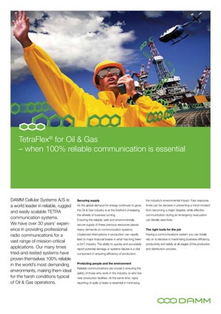 TetraFlex® for Oil & Gas
    – when 100% reliable communication is essential




DAMM Cellular Systems A/S is         Securing supply                                           the industry’s environmental impact. Fast response
a world leader in reliable, rugged   As the global demand for energy continues to grow,        times can be decisive in preventing a minor incident
                                     the Oil & Gas industry is at the forefront of keeping     from becoming a major disaster, while effective
and easily scalable TETRA
                                     the wheels of business turning.                           communication during an emergency evacuation
communication systems.               Ensuring the reliable, safe and environmentally           can literally save lives.
We have over 30 years’ experi-       secure supply of these precious resources places
ence in providing professional       heavy demands on communication systems.                   The right tools for the job

radio communications for a           Unplanned interruptions in production can rapidly         Having a communications system you can totally
                                     lead to major financial losses in what has long been      rely on is decisive in maximising business efficiency,
vast range of mission-critical
                                     a 24/7 industry. The ability to quickly and accurately    productivity and safety at all stages of the production
applications. Our many times         report potential damage or systems failures is a vital    and distribution process.
tried-and-tested systems have        component in ensuring efficiency of production.
proven themselves 100% reliable
                                     Protecting people and the environment
in the world’s most demanding
                                     Reliable communications are crucial in ensuring the
environments, making them ideal      safety of those who work in the industry, or who live
for the harsh conditions typical     near production facilities. At the same time, rapid
of Oil & Gas operations.             reporting of spills or leaks is essential in minimising
 