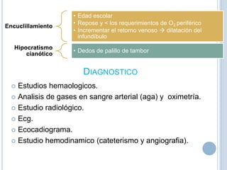 Encuclillamiento

Hipocratismo
cianótico

• Edad escolar
• Repose y < los requerimientos de O2 periférico
• Incrementar el retorno venoso  dilatación del
infundíbulo

• Dedos de palillo de tambor

DIAGNOSTICO
Estudios hemaologicos.
 Analisis de gases en sangre arterial (aga) y oximetría.
 Estudio radiológico.
 Ecg.
 Ecocadiograma.
 Estudio hemodinamico (cateterismo y angiografia).


 