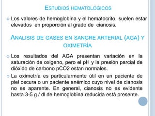 ESTUDIOS HEMATOLOGICOS


Los valores de hemoglobina y el hematocrito suelen estar
elevados en proporción al grado de cianosis.

ANALISIS DE GASES EN SANGRE ARTERIAL (AGA) Y
OXIMETRÍA
Los resultados del AGA presentan variación en la
saturación de oxigeno, pero el pH y la presión parcial de
dióxido de carbono pCO2 estan normales.
 La oximetría es particularmente útil en un paciente de
piel oscura o un paciente anémico cuyo nivel de cianosis
no es aparente. En general, cianosis no es evidente
hasta 3-5 g / dl de hemoglobina reducida está presente.


 