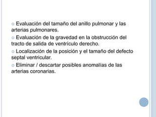 Evaluación del tamaño del anillo pulmonar y las
arterias pulmonares.
 Evaluación de la gravedad en la obstrucción del
tracto de salida de ventrículo derecho.
 Localización de la posición y el tamaño del defecto
septal ventricular.
 Eliminar / descartar posibles anomalías de las
arterias coronarias.


 