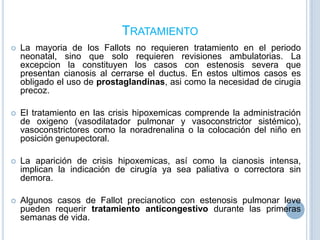 TRATAMIENTO


La mayoria de los Fallots no requieren tratamiento en el periodo
neonatal, sino que solo requieren revisiones ambulatorias. La
excepcion la constituyen los casos con estenosis severa que
presentan cianosis al cerrarse el ductus. En estos ultimos casos es
obligado el uso de prostaglandinas, asi como la necesidad de cirugia
precoz.



El tratamiento en las crisis hipoxemicas comprende la administración
de oxigeno (vasodilatador pulmonar y vasoconstrictor sistémico),
vasoconstrictores como la noradrenalina o la colocación del niño en
posición genupectoral.



La aparición de crisis hipoxemicas, así como la cianosis intensa,
implican la indicación de cirugía ya sea paliativa o correctora sin
demora.



Algunos casos de Fallot precianotico con estenosis pulmonar leve
pueden requerir tratamiento anticongestivo durante las primeras
semanas de vida.

 