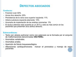 DEFECTOS ASOCIADOS
Cardiacos:
 Foramen oval: 83%
 Arcoa rtico derecho: 25%
 Persistencia de la vena cava superior izquierda: 11%
 Arteria subclavia izquierda aberrante: 10%
 Anomalía de implantación de las aretrias coronarias: 5%
 El ductus arterioso esta ausente en un 30 % y esto es más común en los
pacientes que presentan arco aórtico derecho.

Extracardiacos:
 Tanto con atresia pulmonar como con estenosis es la formada por el conjunto
de malformaciones denominadas VACTERIL:
 Anomalías vertebrales.
 Anomalias anales.
 Aparición de fistula traqueoesofagica.
 Alteraciones cardiopulmonares
marcar el pronostico y manejo de estos
pacientes

 