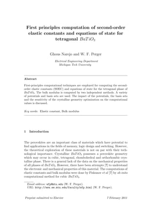 First principles computation of second-order
     elastic constants and equations of state for
                  tetragonal BaT iO3


                    Ghous Narejo and W. F. Perger
                        Electrical Engineering Department
                           Michigan Tech University



Abstract

First-principles computational techniques are employed for computing the second-
order elastic constants (SOEC) and equations of state for the tetragonal phase of
BaT iO3 . The bulk modulus is computed by two independent methods. A variety
of potentials and basis sets are used. The impact of the potentials, the basis sets
and the sensitivity of the crystalline geometry optimization on the computational
values is discussed.

Key words: Elastic constant, Bulk modulus




1    Introduction


The perovskites are an important class of materials which have potential to
ﬁnd applications in the ﬁelds of memory, logic design and switching. However,
the theoretical exploration of these materials is not on par with their tech-
nological importance. Crystalline BaT iO3 possesses a perovskite geometry
which may occur in cubic, tetragonal, rhombohedral and orthorhombic crys-
talline phase. There is a general lack of the data on the mechanical properties
of all phases of BaT iO3 . However, there have been attempts [?] to understand
the electronic and mechanical properties of this material. The computations of
elastic constants and bulk modulus were done by Piskunov et al [?] by ab-inito
computational method for cubic BaT iO3 .

    Email address: wfp@mtu.edu (W. F. Perger).
    URL: http://www.ee.mtu.edu/faculty/wfp.html (W. F. Perger).


Preprint submitted to Elsevier                                    7 February 2011
 
