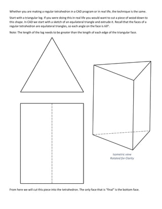 Whether you are making a regular tetrahedron in a CAD program or in real life, the technique is the same.
Start with a triangular log. If you were doing this in real life you would want to cut a piece of wood down to
this shape. In CAD we start with a sketch of an equilateral triangle and extrude it. Recall that the faces of a
regular tetrahedron are equilateral triangles, so each angle on the face is 60°.
Note: The length of the log needs to be greater than the length of each edge of the triangular face.
From here we will cut this piece into the tetrahedron. The only face that is “final” is the bottom face.
Isometric view
Rotated for Clarity
 